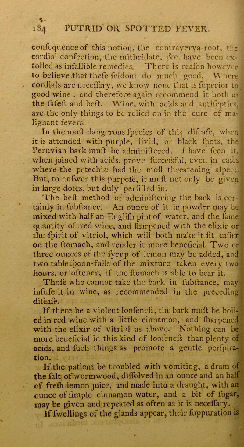 confequence of this notion, the contrayerya-root, the cordial confection, the mithridate, <Scc. have been ex- tolled as infallible remedies. There is rcafon however to believe -that thefe feldom do much good. Where cordials are neceffary, we know none that is fuperior to good wine ; and therefore again recommend it both as the fa fed and bed. Wine, with acids and antifeptics,; are the only things to be relied on in the cure of ma-? lignant fevers. In the moll dangerous fpecies of this difeafe, when it is attended with purple, livid, or black fpots, the Peruvian bark mud be adminidered. I have feen it, when joined with acids, prove fuccefsfnl, even in cafes where the petechia? had the mod threatening alpect. But, to anfvver this purpofe, it mud not only be given in large dofes, but duly perfifted in. The bed method of adminidering the bark is cer • tainly in fubdance. An ounce of it in powder may be mixed with half an Englifh pint of water, and the fame quantity of red wine, and fharpened with the elixir or the fpirit of vitriol, which will both make it fit eafier on the domach, and render it more beneficial. Two or three ounces of the fyrup of lemon may be added, and two tablefpoon-fulls of the mixture taken every two hours, or oftener, if the domach is able to bear it. Thofe who cannot take the bark in fubdance, may infufeit.in wine, as recommended in the preceding difeafe. If there be a violent loofenefs, the bark mnd be boil- ed in red wine with a little cinnamon, and fharpened with the elixir of vitriol as above. Nothing can be more beneficial in this kind of loofenefs than plenty of acids, and fuch things as promote a gentle perfpira- tion. If the patient be troubled with vomiting, a dram of the fait of wormwood, diffolved in an ounce and an half of frefh lemon juice, and made into a draught, with an ounce of limple cinnamon water, and a bit of lligar, may be given and repeated as often as it is neceffary. If fwellings of the glands appear, their fuppuration is