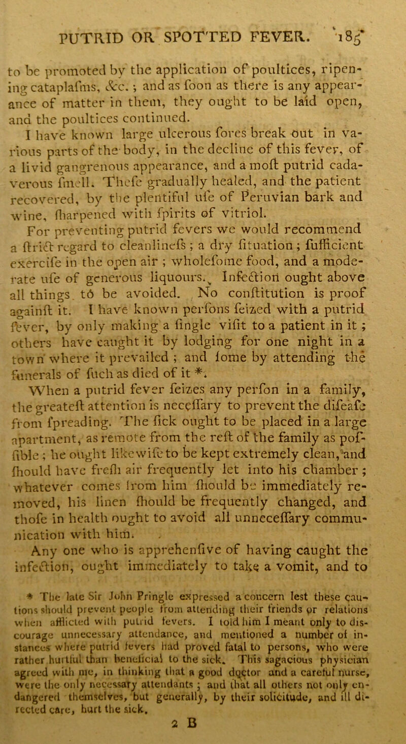 to be promoted by the application of poultices, ripen- ing cataplafms, See. *, and as foon as there is any appear- ance of matter in them, they ought to be laid open, and the poultices continued. I have known large ulcerous fores break out in va- rious parts of the body, in the decline of this fever, of a livid gangrenous appearance, and a molt putrid cada- verous fmcll. Thefe gradually healed, and the patient recovered, by the plentiful ufe of Peruvian bark and wine, fharpened with fpirits of vitriol. For preventing putrid fevers we would recommend a (Wet regard to cleanlinefs ; a dry fituation ; fufftcient exercife in the open air ; wholefoine food, and a mode- rate ufe of generous liquours.v Infe&iori ought above all things td be avoided. No conftitution is proof againft it. I have known perfons feized with a putrid fbver, by only making a fingle vifit to a patient in it ; others have caught it by lodging for one night in a town' where it prevailed ; and lome by attending the funerals of fuch as died of it *. When a putrid fever feizes any perfon in a family, the greateft attention is neceflary to prevent the difeafe from fpreading. The fick ought to be placed in a large apartment, as remote from the reft of the family as pof- fible ; he ought like wife to be kept extremely clean, ;and fhould have frefli air frequently let into his chamber ; whatever comes Irom him ftiould be immediately re- moved, his linen ftiould be frequently changed, and thofe in health ought to avoid all unnecelfary commu- nication with him* Any one who is apprehenfive of having caught the infeftion, ought immediately to take a vomit, and to * The late Sir John Pringle expressed a concern lest these cau- tions should prevent people from attending their friends pr relations when afflicted with putrid fevers. I told him I meant only to dis- courage unnecessary attendance, and mentioned a number of in- stances where putrid fevers had proved fatal to persons, who were rather hurttul than beneficial to the sick. This sagacious physician agreed with me, in thinking that a good dqctor and a careful nurse, were the only necessary attendants : and that all others not only en- dangered themselves, but generally, by their solicitude, and ill di- rected care, hurt the sick. 2 B