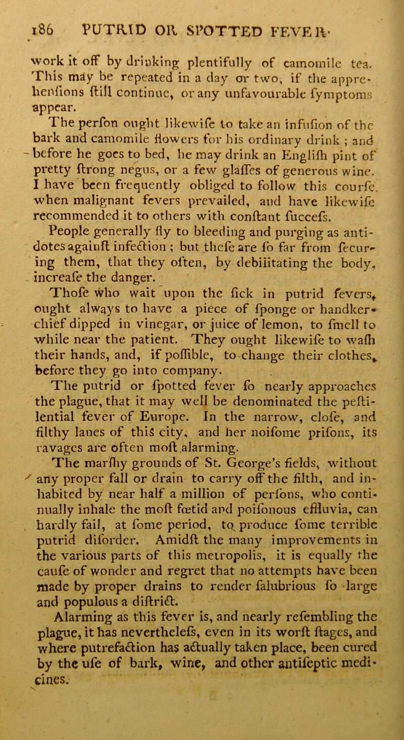 work it off by drinking plentifully of camomile tea. This may be repeated in a day or two, if the appre- hcrdions ftill continue, or any unfavourable fymptoms appear. The perfon ought likewife to take an infufion of the bark and camomile flowers for his ordinary drink ; and - before he goes to bed, he may drink an Englifh pint of pretty ftrong negus, or a few glades of generous wine. I have been frequently obliged to follow this courfe. when malignant fevers prevailed, and have likewife recommended it to others with conftant fuccefs. People generally fly to bleeding and purging as anti- dotes againfl infection ; but thefeare fo far from fecur- ing them, that they often, by debilitating the body, increafe the danger. Thofe who wait upon the Tick in putrid fevers* ought always to have a piece of fponge or handker- chief dipped in vinegar, or juice of lemon, to fmell to while near the patient. They ought likewife to wafh their hands, and, if pofliblc, to change their clothes* before they go into company. The putrid or fpotted fever fo nearly approaches the plague, that it may well be denominated the pefti- lential fever of Europe. In the narrow, clofe, and filthy lanes of this city, and her noifome prifons, its ravages are often moll alarming. The marfliy grounds of St. George’s fields, without x any proper fall or drain to carry off the filth, and in- habited by near half a million of perfons, who conti- nually inhale the moft foetid and poifonous effluvia, can hardly fail, at fome period, tq produce fome terrible putrid diforder. Amidfl the many improvements in the various parts of this metropolis, it is equally the caufe of wonder and regret that no attempts have been made by proper drains to render falubrious fo large and populous a diftritt. Alarming as this fever is, and nearly refembling the plague, it has neverthelefs, even in its worfl ftages, and where putrefa&ion has actually taken place, been cured by the ufe of bark, wine, and other antifeptic medi- cines.