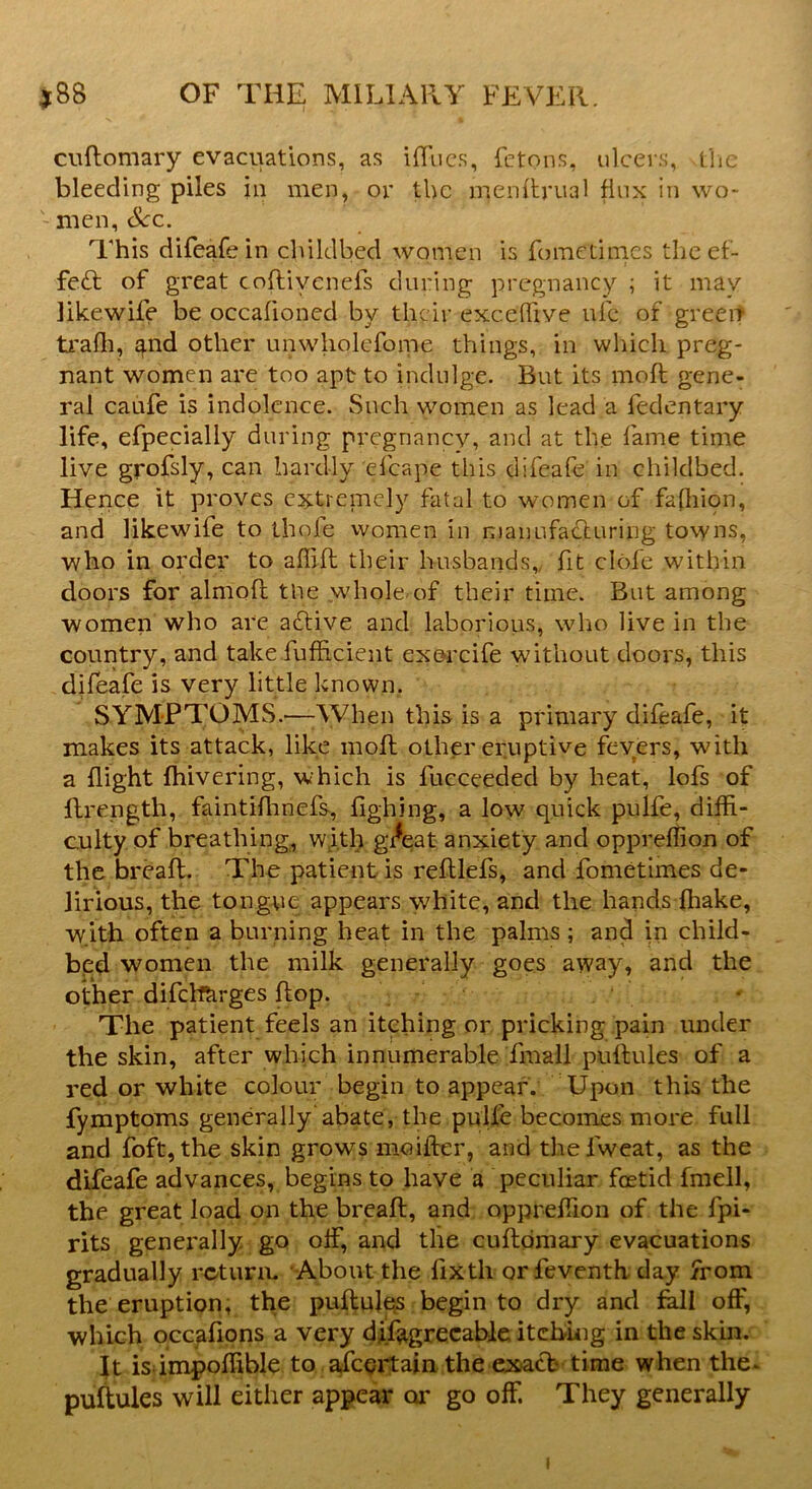 cuflomary evacuations, as iflues, fetons, ulcers, the bleeding piles in men, or the njenftrual flux in wo- '•men, &c. This difeafe in childbed women is fometimes the ef- fect of great coftiyenefs during pregnancy ; it may likewife be occalioned by their exceflive ufc of green trafli, and other unwholefome things, in which preg- nant women are too apt to indulge. But its moft gene- ral caufe is indolence. Such women as lead a fedentary life, efpecially during pregnancy, and at the fame time live grofsly, can hardly efcape this difeafe in childbed. Hence it proves extremely fatal to women of fashion, and likewife to thole women in manufacturing towns, who in order to afli-ft their husbands,, fit clofe within doors for almofl the whole of their time. But among women who are active and laborious, who live in the country, and takefufficient exercife without doors, this difeafe is very little known. SYMPTOMS.—When this is a primary difeafe, it makes its attack, like moft other eruptive fevers, with a flight {hivering, which is fucceeded by heat, lofs of flrength, faintifhnefs, fighing, a low quick pulfe, diffi- culty of breathing, wfth gi*eat anxiety and oppreflion of the breaft. The patient is reftlefs, and fometimes de- lirious, the tongue appears white, and the hands fhake, with often a burning heat in the palms; and in child- bed women the milk generally goes away, and the other difchcirges flop. The patient feels an itching or pricking pain under the skin, after which innumerable fmall puftules of a red or white colour begin to appear. Upon this the fymptoms generally abate, the pulfe becomes more full and foft, the skin grows moifter, and thefweat, as the difeafe advances, begins to have a peculiar foetid fmell, the great load on the breaft, and oppreflion of the fpi- rits generally go off, and the cuflomary evacuations gradually return. About the fixth orfeventh day from the eruption, the puftules begin to dry and fall off, which occafions a very difagrecabie itching in the skin. is impoflible to afeertain the exact time when the* puftules will either appear or go off. They generally