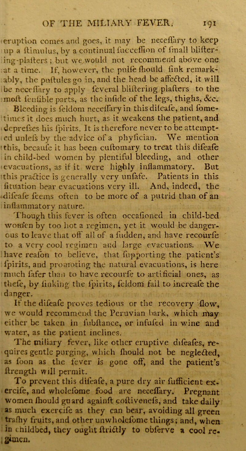 eruption comes and goes, it may be neceflary to keep up a flimulus, by a continual iucceflion of fmall blifter- ing-plaiters ; but we would not recommend above one at a time. If, however, the pulfe fhould fink remark- ably, the pnftulesgo in, and the head be affefted, it will be neceflary to apply ieveral bliftering plafters to the mod; lenfible parts, as the infide of the legs, thighs, Sec. Bleeding is feldom neceflary in thisdileafe, and fome- 'times it does much hurt, as it weakens the patient, and deprefses his {pints. It is therefore never to be attempt- ed unlels by the advice of a phyfician. We mention this, becaule it has been cuftomary to treat this difeafe in child-bed women by plentiful bleeding, and other evacuations, as if it were highly inflammatory. But 'this practice is generally very unfafe. Patients in this fituation bear evacuations very ill. And, indeed, the difeafe feems often to be more of a putrid than of an inflammatory nature. Though this fever is often occafioned in child-bed women by too hot a regimen, yet it would be danger- ous to leave that off all of a hidden, and have recourfe to a very cool regimen and large evacuations. We have reafon to believe, that fupporting the patient’s fpirits, and promoting the natural evacuations, is here much fafer than to have recourfe to artificial ones, as thefe, by finking the fpirits, feldom fail to increafe the danger. If the difeafe proves tedious or the recovery iflow, we would recommend the Peruvian bark, which may either be taken in lubftance, or infufed in wine and water, as the patient inclines. The miliary fever, like other eruptive difeafes, re- quires gentle purging, which fhould not be neglected, as foon as the fever is gone off, and the patient’s Arengtli will permit. To prevent this difeafe, a pure dry air fufficient ex- ercife, and wholefome food are neceflary. Pregnant women fhould guard againft coftivenefs, and take daily as much exercife as they can bear, avoiding all green trafhy fruits, and other unwholefome things; and, when in c hildbed, they ought ftridtly to obferve a cool re- gimen.