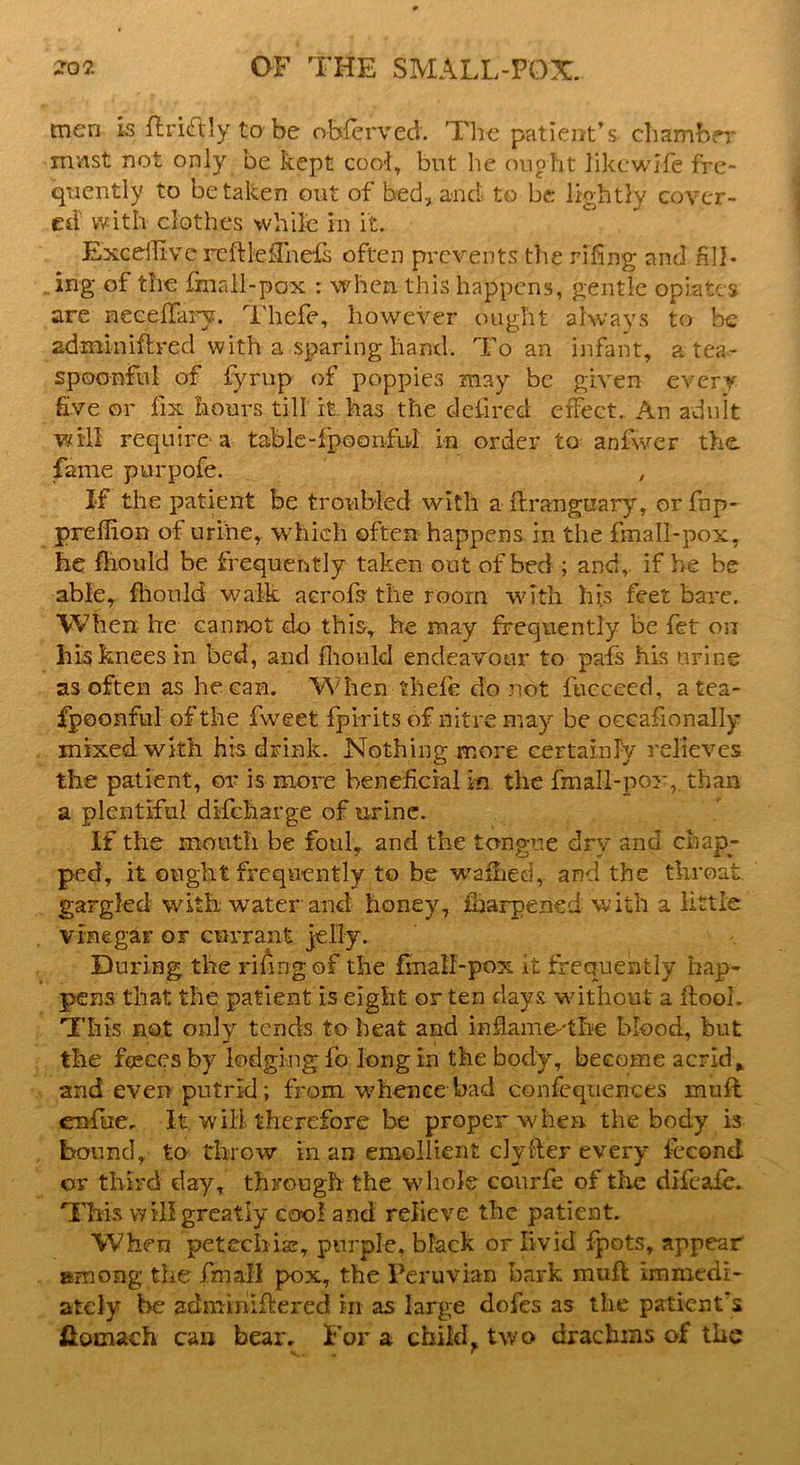 men is ftritftly to be obferved. The patient’s chamber mast not only be kept cool, but he ought likcwife fre- quently to betaken out of bed, and to be lightly cover- ed with clothes while in it. Excdlive reftlelTnefs often prevents the rifing and fill- ing of the fmall-pox : when this happens, gentle opiates are neceffary. Thefe, however ought always to be adminiftred with a sparing hand. To an infant, a tea- spoonful of fyrup of poppies may be given every five or fix hours till it has the defired effect. An adult will require a table-fpoonful in order to anfwer the fame purpofe. , If the patient be troubled with a flranguary, orfnp- preffion of urine, which often happens in the fmall-pox, he Ihould be frequently taken out of bed ; and, if he be able, fhould walk aerofs the room with his feet bare. When he cannot do this, he may frequently be fet on his knees in bed, and fliould endeavour to pafs his urine as often as he can. When thefe do not fucceed, atea- fpoonful of the fweet fpirits of nitre may be occasionally mixed with his drink. Nothing more certainly relieves the patient, or is more beneficial in the fmall-pox, than a plentiful discharge of urine. If the month be foul, and the tongue dry and chap- ped, it ought frequently to be wallied, and the throat, gargled with water and honey, iharpened with a little vinegar or currant jelly. During the rifing of the fmall-pox it frequently hap- pens that the patient is eight or ten days without a ftool. This not only tends to heat and infiame-'tbe blood, but the fasces by lodging fo long in the body, become acrid * and even putrid; from whence bad confeqtiences muft enfue. It will, therefore be proper when the body is bound, to throw in an emollient clyfter every feeond or third day, through the whole courfe of the difeafe. This will greatly cool and relieve the patient. When petechias, purple, black or livid fpots, appear among the fmall pox, the Peruvian bark muff immedi- ately be admmiftered in as large dofes as the patient’s &omach can bear. For a child^ two drachms of the