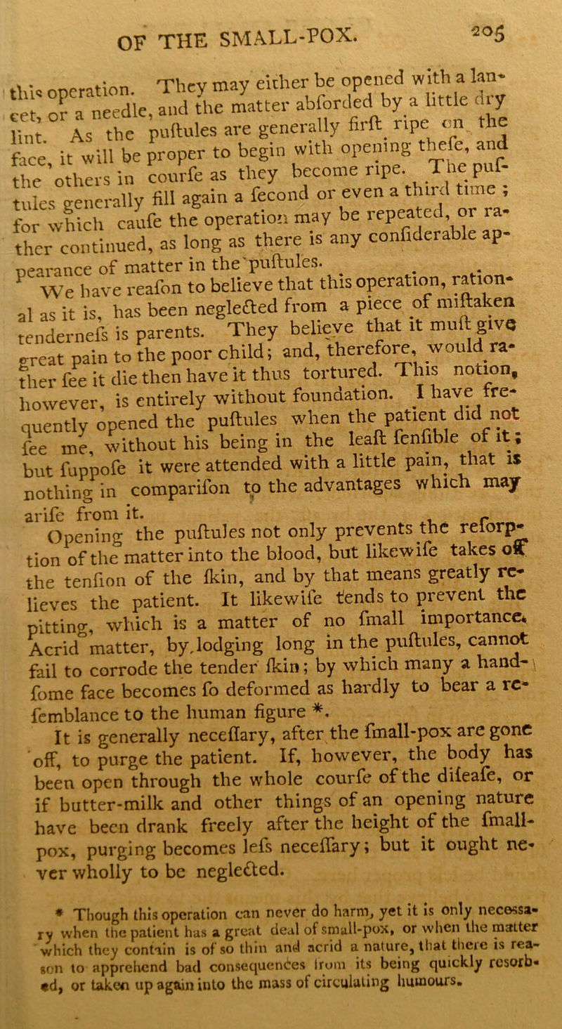 . . .■ --pi,.,, rnnv either be opened with a Ian* S; ofa needle,L L matter abforded by a little dry lint As the puftules are generally firft ripe on. the faCe it will be proper to begin with opening theft, and the’others in courfe as they become ripe. The puf- tules generally fill again a fecond or even a third tune ; for which caufe the operation may be repeated or la- ther continued, as long as there is any confiderable ap- oearance of matter in the'puftules. 1 We have reafon to believe that this operation, ration- al as it is, has been negleaed from a piece of miftaken tendernefs is parents. They believe that it mult give e-reat pain to the poor child; and, therefore would ra- ther fee it die then have it thus tortured. This notion, however, is entirely without foundation. I have fre- quently opened the puftules when the patient did not fee me, without his being in the leaft fenftble of it, but fuppofe it were attended with a little pain, that is nothing in comparifon to the advantages which may arife from it. r Opening the puftules not only prevents the relorp* tion of the matter into the blood, but likewife takes off the tenfion of the Ikin, and by that means greatly re- lieves the patient. It likewife tends to prevent the pitting, which is a matter of no fmall importance* Acrid matter, by, lodging long in the puftules, cannot fail to corrode the tender Ikin; by which many a hand-\ feme face becomes fo deformed as hardly to bear a rc- femblance to the human figure *, It is generally neceflary, after the fmall-pox are gone off, to purge the patient. If, however, the body has been open through the whole courfe of the diieafe, or if butter-milk and other things of an opening nature have been drank freely after the height of the fmall- pox, purging becomes lefs neceftary; but it ought ne- ver wholly to be negle&ed. * Though this operation can never do harm, yet it is only necessa- ry when the patient has a great deal of small-pox, or when the matter which they contain is of so thin and acrid a nature, that theie is rea- son to apprehend bad consequences Irum its being quickly rosorb- td} or taken up again into the mass of circulating humours.