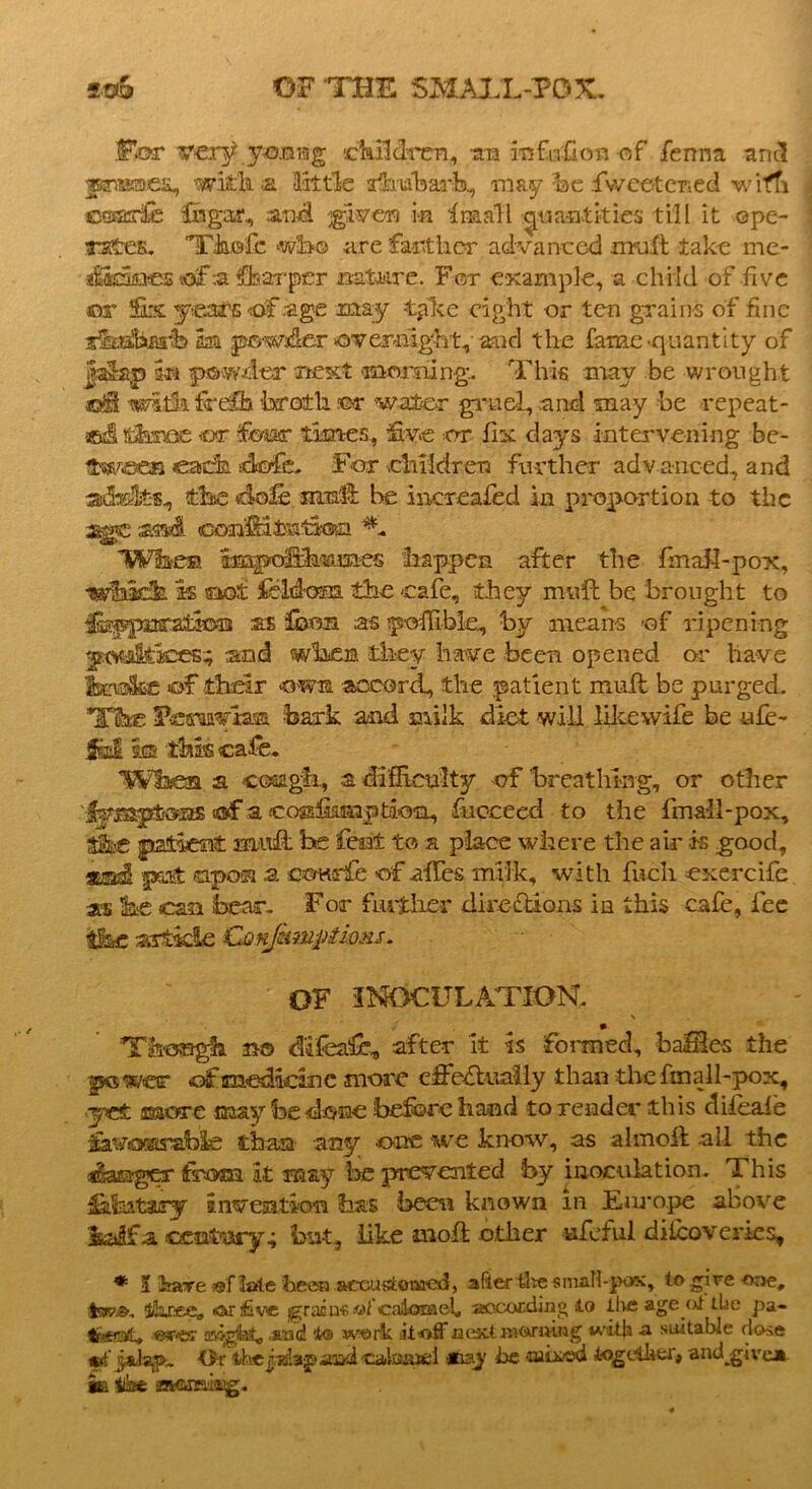 Wicrr vzrtf young children, an infufion of fenna and fanmea, WJtSia little rhuVarb, may be Cwee-tcned wim ©sadfe Chgar, and -jgiven m In&aTl ^umtkies till it ope- rates. Tkofe wfaa are farther advanced mull take me* aSkmes «sfa ffearper nature. For example, a child of five or fa -years of .age may tpke eight -or ten grains of fine siaaftiarb m powder civemight^'arnd the fame-quantity of Jalap in powder next morning. This may be wrought ©IS t^fhfeelb -broth ©t water gruel, and may be repeat- ed !tStase or four times., five or fix days intervening be- ftwcea each dofe. For children further adv anced, and adults, the dole muff be mcreafed in proportion to the age asaal eonlHtafion ^ When ampcrShmsies happen after the fmall-pox, which is snot feldom. the cafe, they muft be brought to IfiEppncatio® as fbon as polilble, by means -of ripening y.-w^Ltices; and when they have been opened or have ibrefe of their -own accord, the patient mull be purged. Tihe Fcmvian. bark and milk diet will like wife be ufe~ m this cafe. Wfaen a cough, a difficulty of breathing, or other lymptons «®f a cossfimiption, fucceed to the fmall-pox, Ae patient mild be feat to a place where the ah t-s good, put upon a ooKrfe of ahes milk, with fucli exercife as he can bear.. For further directions in this cafe, fee tSbc article Conjkmpiimi. OF INOCULATION. V Though no difeafe, after it is formed, bafSes the gKswer of medicine more effectually than the fmall-pox, yet more may be done beforehand to render this difeaie fa“*/o«t5abIs than any one we know, as -alxnoft all the Manager from it may be prevented by inoculation. This iafeatary invention has been known in Europe above Imgfa century4 but, like -moll other ufoful difeoveries, * K have >of late been accustomed, after the sinall-pox, to .gire one, ihr&ea at five graca-e .ot’calomel aocording to live age oi the pa- lr*pat» ©«r<tsr asogfal,, said to work it-off aextBK^riHiag wit|a <x suitable dose jsJ-ap. Or thepslap ioyi caloftiti Hmy be -laixc'd together, and give* it: ilhe avcir-di^g.