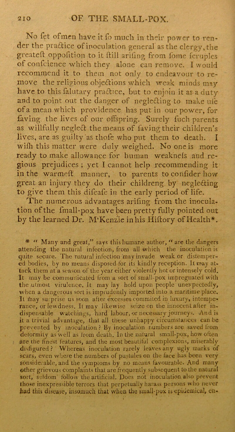 No fet ofmen have it To much in their power to ren- der the practice of inoculation general as the clergy, the greateft oppofition to it ftill ariiing from lome fcruples of confcience which they alone can remove. I would recommend it to them not only to endeavour to re- move the religious obje&ions which weak minds may have to this falutary practice, but to enjoin it as a duty and to point out the danger of neglecting to make me of a mean which providence has put in our power, for Paving the lives of our offspring. Surely fuch parents as willfully neglect the means of faving their children’s lives, are as guilty as thofe who put them to death. I wifh this matter were duly weighed. No one is more ready to make allowance for human weaknels and re- gious prejudices ; yet I cannot help recommending it in the warmeff manner, to parents to confider how great an injury they do their childreng by neglecting to give them this difeafe in the early period of life. The numerous advantages arifing from the inocula- tion of the fmall-pox have been pretty fully pointed out by the learned Dr. M‘Kenzne in his Hiftory of Health*. * “ Many and great,” says this humane author, “ are the dangers attending the natural infection, from all which the inoculation is quite secure. The natural infection may invade weak or distemper- ed bodies, by no means disposed-for its kindly reception. It may at- tack them at a season of the year either violently hot or intensely cold. It may be communicated from a sort of small-pox impregnated with the .utmost virulence.lt may lay hold upon people unexpectedly, when a dangerous sort is imprudently imported into a maritime place. It inay surprise us soon after excesses commited in luxury, intempe- rance, or lewdness. It may likewise seize on the innocent alter in- dispensable watchings, hard labour, or necessary journeys. And is it a trivial advantage, that all these unhappy circumstances can be prevented by inoculation ? By inoculation numbers are saved Irom deformity as well as from death. In the natural small-pox, how'often are the finest features, and the most beautiful complexions, miserably- disfigured ? Whereas inoculation rarely leaves any ugly marks of scars, even where the numbers of pustules on the face has been very sonsiderable, and the symptoms by no means favourable. And many other grievous complaints that are frequently subsequent to the natural sort, seldom' follow' the artificial. Does not inoculation also prevent those inexpressible terrors that perpetually harass persons who never had this disease, insomuch that when the small-pox is epidemical, en«