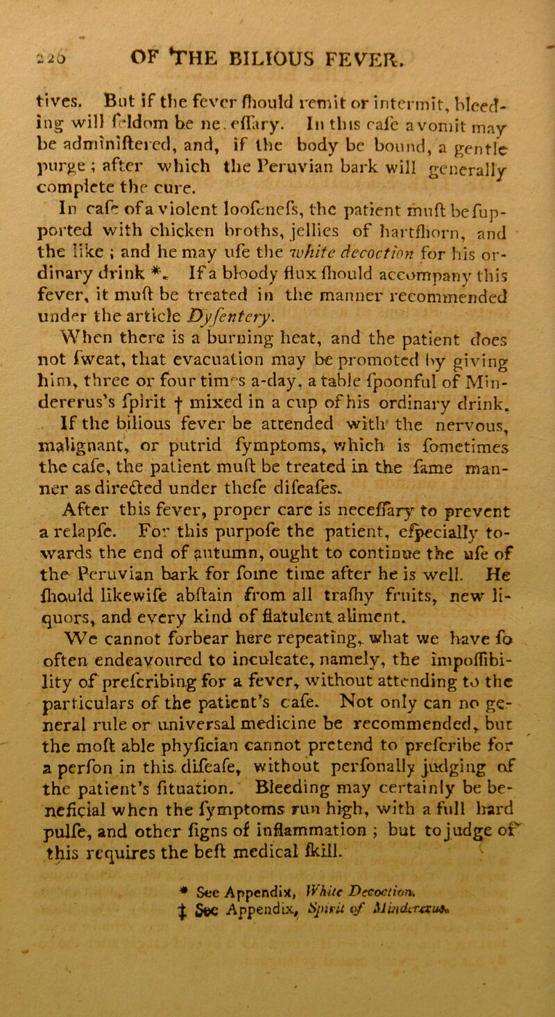 fives. But if the fever fhould remit or intermit, bleed- ing will frldom be neeffary. In this rale n vomit may be adminiftered, and, if the body be bound, a gentle purge ; after which the Peruvian bark will generally complete the cure. In cafe of a violent loofcnefs, the patient mud befup- ported with chicken broths, jellies of hartfhorn, and the like ; and he may ufe the white decoction for his or- dinary drink If a bloody flux fliould accompany this fever, it mud be treated in the manner recommended under the article Dyfentery. When there is a burning heat, and the patient does not fweat, that evacuation may be promoted by giving him, three or four times a-day. a table fpoonful of Min- dererus’s fpirit f mixed in a cup of his ordinary drink. If the bilious fever be attended with the nervous, malignant, or putrid fymptoms, which is fometimes the cafe, the patient mud: be treated in the fame man- ner as dire&ed under thefc difeafes- After this fever, proper care is neceflary to prevent a relapfe. For this purpofe the patient, efpecially to- wards the end of autumn, ought to continue the ufe of the Peruvian bark for fome time after he is well. He fhauid likewife abftain from all trafhy fruits, new li- quors, and every kind of flatulent aliment. We cannot forbear here repeating, what we have fo often endeavoured to inculcate, namely, the impolTibi- lity of preferibing for a fever, without attending to the particulars of the patient's cafe. Not only can no ge- neral rule or universal medicine be recommended, but the moft able phyfician cannot pretend to preferibe for a perfon in this, dlfeafe, without perfonally judging of the patient's fituation. Bleeding may certainly be be- neficial when the fymptoms run high, with a full hard pulfe, and other figns of inflammation ; but to j udge oF this requires the beft medical fkilk * See Appendix, White Decoction, j 5©e Appendix, Spirit of Mmder&i#,