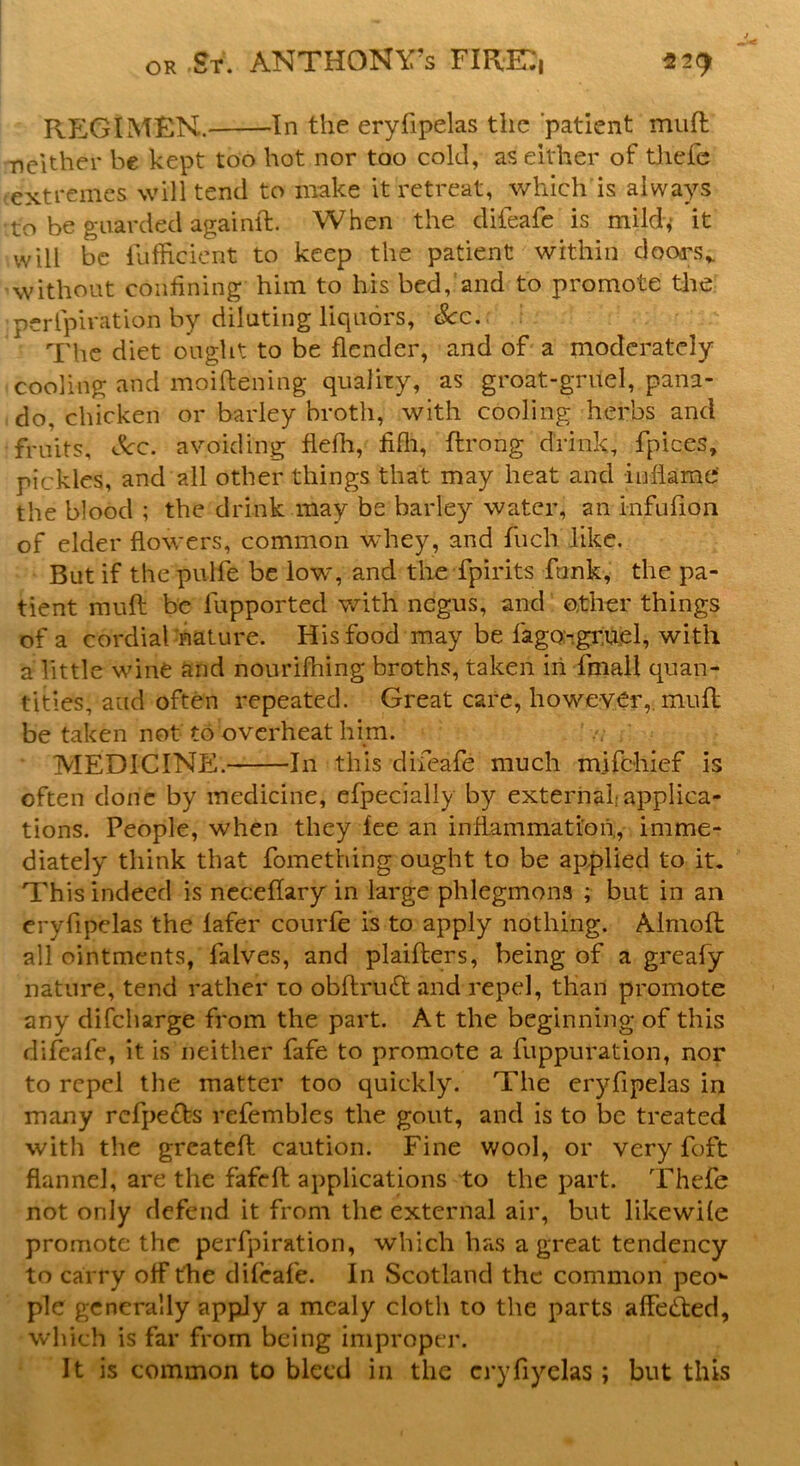 REG I MEN. In the eryfipelas the patient muff ■neither be kept too hot nor too cold, as either of thefe extremes will tend to make it retreat, which is always tto be guarded againft. When the difeafe is mild* it will be iufficient to keep the patient within doors* without confining him to his bed,'and to promote the perlpiration by diluting liquors. See. The diet ought to be flendcr, and of a moderately cooling and moiftening quality, as groat-gruel, pana- do, chicken or barley broth, with cooling herbs and fruits. Sec. avoiding flefh, fiflh, ftrong drink, fpices, pickles, and all other things that may heat and inflame the blood ; the drink may be barley water, an infufion of elder flowers, common whey, and fuch like. But if the pulfe be low, and the fpirits funk, the pa- tient muft be lupported with negus, and o,tlier things of a cordial nature. His food may be fago-gruel, with a little wine and nourifhing broths, taken in fmall quan- tities, and often repeated. Great care, however,, mull be taken not to overheat him. MEDICINE. In this difeafe much mifehief is often done by medicine, efpecially by external;applica- tions. People, when they fee an inflammation,, imme- diately think that fomething ought to be applied to it. This indeed is neceflary in large phlegmons ; but in an eryfipelas the lafer courfe is to apply nothing. Almofl all ointments, falves, and plaifters, being of a greafy nature, tend rather to obftrmfl: and repel, than promote any difeharge from the part. At the beginning of this difeafe, it is neither fafe to promote a fuppuration, nor to repel the matter too quickly. The eryfipelas in many refpe&s refembles the gout, and is to be treated with the greateft caution. Fine wool, or very foft flannel, are the fafeft applications to the part. Thefe not only defend it from the external air, but likewife promote the perforation, which has a great tendency to carry off the difeafe. In Scotland the common peo- ple generally apply a mealy cloth to the parts affected, which is far from being improper. It is common to bleed in the cryfiyelas ; but this