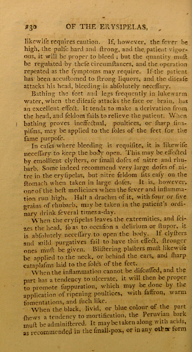 likcwife requires caution. If, however, the fever be high, the pulfe hard and llrong, and the. patient vigor- ous, it will be proper to bleed ; but the quantity mud be regulated by thefe circumftanccs, and the operation repeated as the fymptoms may require. If the patient has been accullomed to Prong liquors, and the diieafe attacks his head, bleeding is abfolutely neceffary. Bathing the feet and legs frequently in lukewarm water, when the diieafe attacks the face or brain, has an excellent effeCt. It tends to make a derivation from the head, and feldom fails to relieve the patient. When bathing proves ineffectual, poultices, or lharp lina- pifms, may be applied to the foies of the feet for the fame purpofe. In cafes where bleeding is requifite, it is likewife neceffary to keep the body open. This may be effected by emollient clyfters, or fmall dofes of nitre and rhu- barb. Some indeed recommend very large dofes of ni- tre in the erylipelas, but nitre feldom fits eafy on the flomach when taken in large dofes. It is, however, oneor the heft medicines when the fever and inflamma- tion run high. Halt a drachm of it, with four or five grains of rhubarb, may be taken in the patient’s ordi- nary drink feveral times a-day. When the erylipelas leaves the extremities, and fei- zes the head, fo as to occaflon a delirium or Itupor, it is abfolutely neceffary to open the body. If clyflers and mild purgatives fail to have this efteCl, ftronger ones niuft be given. Bliflering plaflcrs mull likewife be applied to the neck, or behind the ears, and fliarp cataplafms laid to the foies of the feet. When the inflammation cannot be difeuffed, and the part has a tendency to ulcerate, it will then be proper to promote fuppuration, which m^y be done by the application of ripening poultices, with faftron, warm fomentations, and lucli like. When the black, livid, or blue colour of the part fhews a tendency to mortification, the Peruvian bark mull be adminillered. It may be taken along with acids, as recommended in the fmall-pox, or m any athor lorm