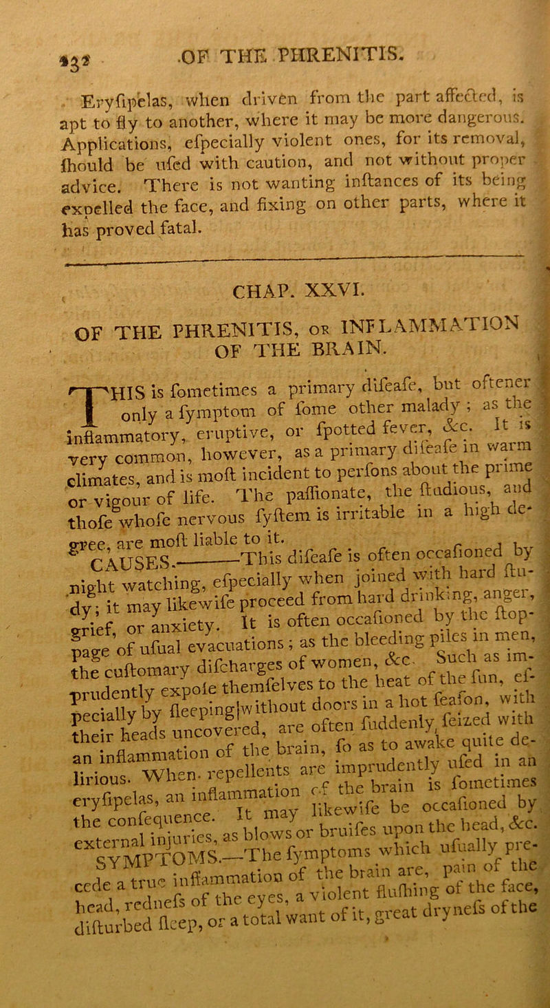 .OF THE PHRENITIS. *3* Eryftpelas, when driven from the part affefted, is apt to fly to another, where it may be more dangerous. Applications, elpecially violent ones, foi its removal, fhould be vtfcd with caution, and not without proper advice. There is not wanting inftances of its being excelled the face, and fixing on other parts, where it A has proved fatal. CHAP. XXVI. OF THE PHRENITIS, or INFLAMMATION OF THE BRAIN. THIS is fometimes a primary diieafe, but ofteuer only a fymptom of fome other malady ; as the inflammatory, eruptive, or fpotted fever, &c. t is very common, however, as a primary diieafe in warm climates, and is moft incident to perfons about the prime or vigour of life. The paffionate, the ftudious and thofe whofe nervous fyftem is irritable in a i\g t cvee are mold liable to it. , . 8 CAUSES. This difeafe is often o-af.oned^y ' night watching, tfycci.lly when page'of ufual evacuations; as the bleeding P»^n men the cuftotnary difcharges of women, &c- 5>“c“ ™ ■prudently expole themfelves to the heat of the fun, ei T • iivlw fleeninglwithout doors in ahotfea.on, with their heads uncovered, are often fuddenly feixed with tneir n - , ura;n f0 as to awake quite de- ««« 5 ^nUy & « m linous. When-lepcui ? -rain is fometimes eryftpelas, an mflam a ];kew;fe be occafioned by the confequeiice It ^^.fcg upon tfc head, &c. “SYMPTOMS^-The fymptoms which ufually Pre- 4 T difturbed’flcep, or a total want of it, great drynefs of the