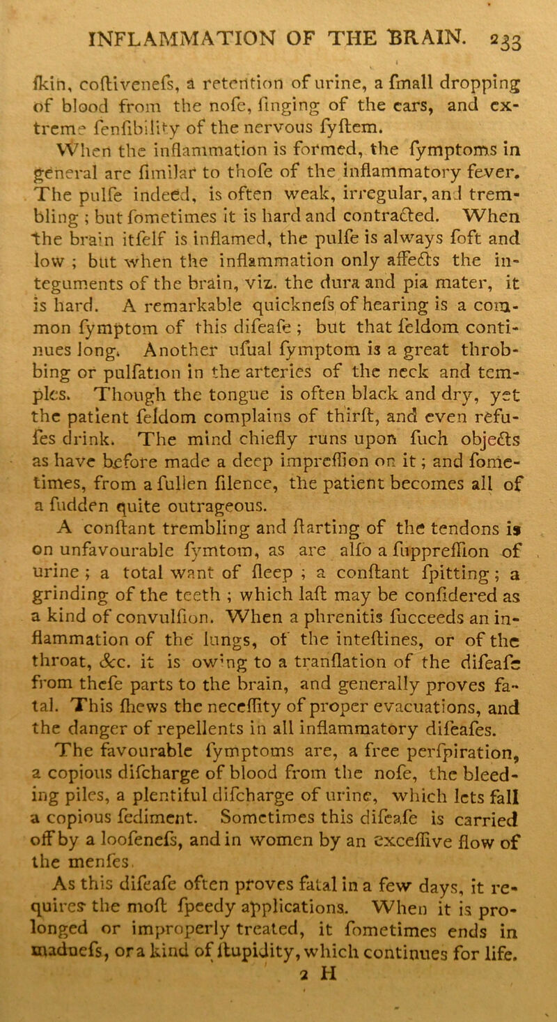 fkin, coftivenefs, a retention of urine, a fmall dropping of blood from the nofe, finging of the cars, and ex- treme fenfibility of the nervous fyftem. When the inflammation is formed, the fymptoms in general are fimilar to tnofe of the inflammatory fever. The pulfe indeed, is often weak, irregular, an J trem- bling ; but fometimes it is hard and contracted. When the brain itfelf is inflamed, the pulfe is always foft and low ; but when the inflammation only affeefts the in- teguments of the brain, viz,, the dura and pia mater, it is hard. A remarkable quicknefs of hearing is a com- mon fymptom of this difeafe ; but that leldom conti- nues long* Another ufual fymptom is a great throb- bing or pulfation in the arteries of the neck and tem- ples. Though the tongue is often black and dry, yet the patient feldom complains of thirfl, and even refu- fes drink. The mind chiefly runs upon fuch objects as have before made a deep impreflion on it; and fome- times, from a fullen filence, the patient becomes ail of a fudden quite outrageous. A conftant trembling and flarting of the tendons is on unfavourable fymtom, as are alfo a fuppreffion of urine ; a total want of deep ; a conftant fpitting; a grinding of the teeth ; which laft may be confidered as a kind of convulfion. When a phrenitis fucceeds an in- flammation of the lungs, of the inteftines, or of the throat, &c. it is ow;ng to a tranflation of the difeafe from thefe parts to the brain, and generally proves fa- tal. This {hews the neceflity of proper evacuations, and the danger of repellents in ail inflammatory difeafes. The favourable fymptoms are, a free perfpiration, a copious difeharge of blood from the nofe, the bleed- ing piles, a plentiful difeharge of urine, which lets fall a copious fediment. Sometimes this difeafe is carried off by a loofenefs, and in women by an exceflive flow of the menfes. As this difeafe often proves fatal in a few days, it re- quires- the moft fpeedy applications. When it is pro- longed or improperly treated, it fometimes ends in madnefs, ora kind of ltupidity, which continues for life. 2 H