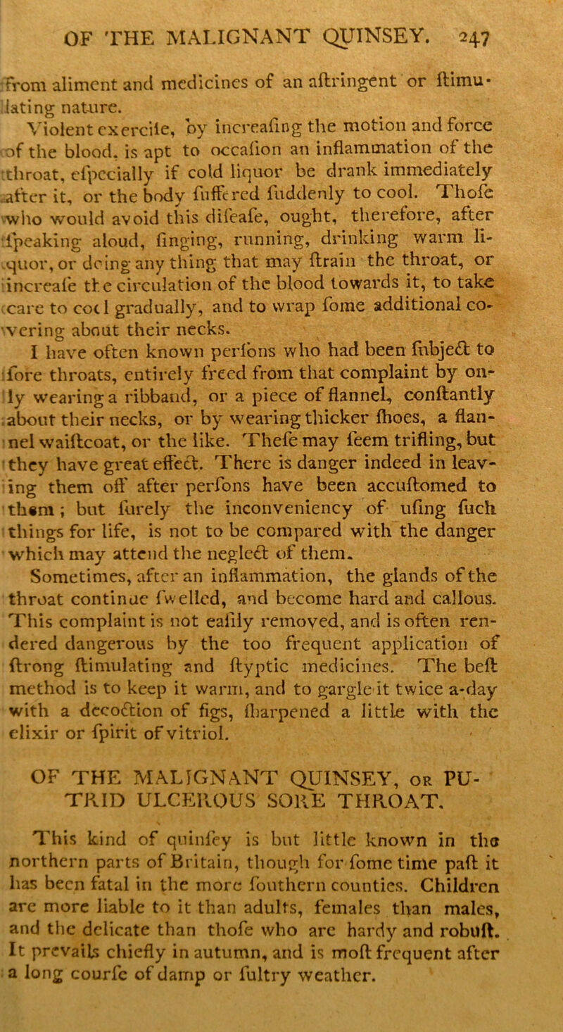 rTrom aliment and medicines of an aftringCnt or liimu■ lating nature. Violent cxcrciie, by increafmg the motion and force of the blood, is apt to occalion an inflammation of the throat, cfpecially if cold liquor be drank immediately .after it, or the body fuffered liiddenly to cool. Thofb who would avoid this difeafe, ought, therefore, after ipeaking aloud, tinging, running, drinking warm li- -<quor, or doing any thing that may ftrain the throat, or increafe the circulation of the blood towards it, to take care to cod gradually, and to wrap foine additional co- vering about their necks. I have often known perlons who had been fnbje& to :fore throats, entirely freed from that complaint by on- ly wearing a ribband, or a piece of flannel, conftantly .about their necks, or by wearing thicker fhoes, a flan- nel waiftcoat, or the like. Thefe may feem trifling, but they have great effect. There is danger indeed in leav- ing them off after perfons have been accuffomed to -them; but fureiy the inconveniency of ufing fueh things for life, is not to be compared with the danger which may attend the neglebt of them. Sometimes, after an inflammation, the glands of the throat continue fwelied, and become hard and callous. This complaint is not eaiiiy removed, and is often ren- dered dangerous by the too frequent application of ftrong ftiniulating and ftyptic medicines. The bell method is to keep it warm, and to gargle it twice a-day with a deco&ion of figs, fharpened a little with the elixir or fpirit of vitriol. OF THE MALIGNANT QUINSEY, or PU- TRID ULCEROUS SORE THROAT. This kind of qninfey is but little known in the northern parts of Britain, though for fome time pafl: it lias been fatal in the more fouthern counties. Children are more liable to it than adults, females than males, and the delicate than thofe who are hardy and robuft. It prevails chiefly in autumn, and is moft frequent after a long courfc of damp or iultry weather.