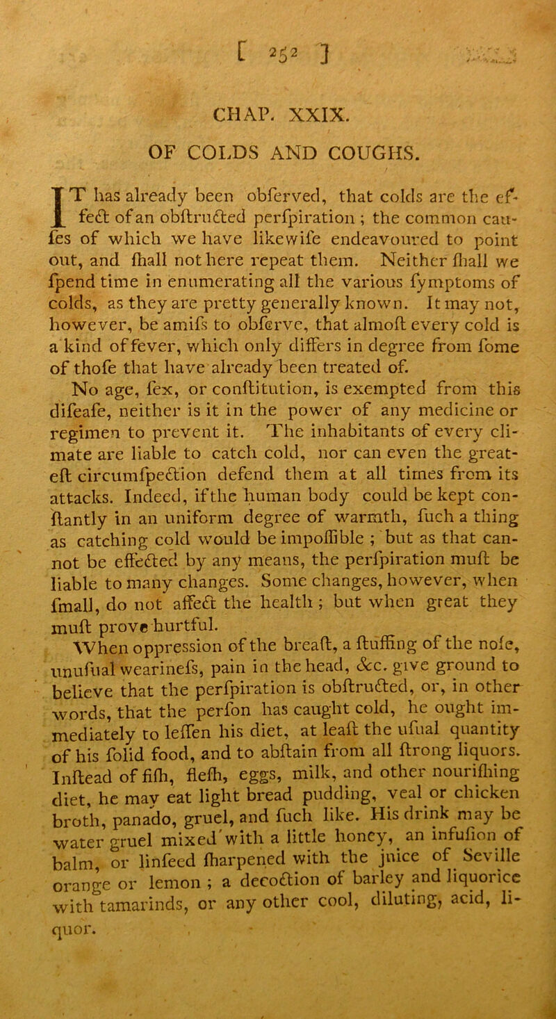 CHAP. XXIX. OF COLDS AND COUGHS. IT has already been obferved, that colds are the ef- fect of an obftructed perfpiration ; the common cau- fes of which we have like wife endeavoured to point out, and {hall not here repeat them. Neither (hall we {pend time in enumerating all the various fymptoms of colds, as they are pretty generally known. It may not, however, be amifs to obferve, that alrnoft every cold is a kind of fever, which only difFers in degree from fome of thofe that have already been treated of. No age, fex, or conftitution, is exempted from this difeafe, neither is it in the power of any medicine or regimen to prevent it. The inhabitants of every cli- mate are liable to catch cold, nor can even the great- eft circumfpe&ion defend them at all times from its attacks. Indeed, if the human body could be kept con- ftantly in an uniform degree of warmth, fuch a thing as catching cold would be impoffible ; but as that can- not be effected by any means, the perfpiration muft be liable to many changes. Some changes, however, when fmall, do not affeft the health; but when great they muft prove hurtful. When oppression of the breaft, a fluffing of the nole, unufual wearinefs, pain in the head, See. give ground to believe that the perfpiration is obftrufted, or, in other words, that the perfon has caught cold, he ought im- mediately to leften his diet, at leaf: the ufual quantity of his folid food, and to abftain from all ftrong liquors. Inftead of fifh, flefh, eggs, milk, and other nourifhing diet, he may eat light bread pudding, veal or chicken broth, panado, gruel, and fuch like. His drink may be water gruel mixed'with a little honey, an infufion of balm, or linfeed ffiarpened with the juice of Seville orange or lemon ; a decoftion of barley and liquorice with tamarinds, or any other cool, diluting, acid, li- quor.