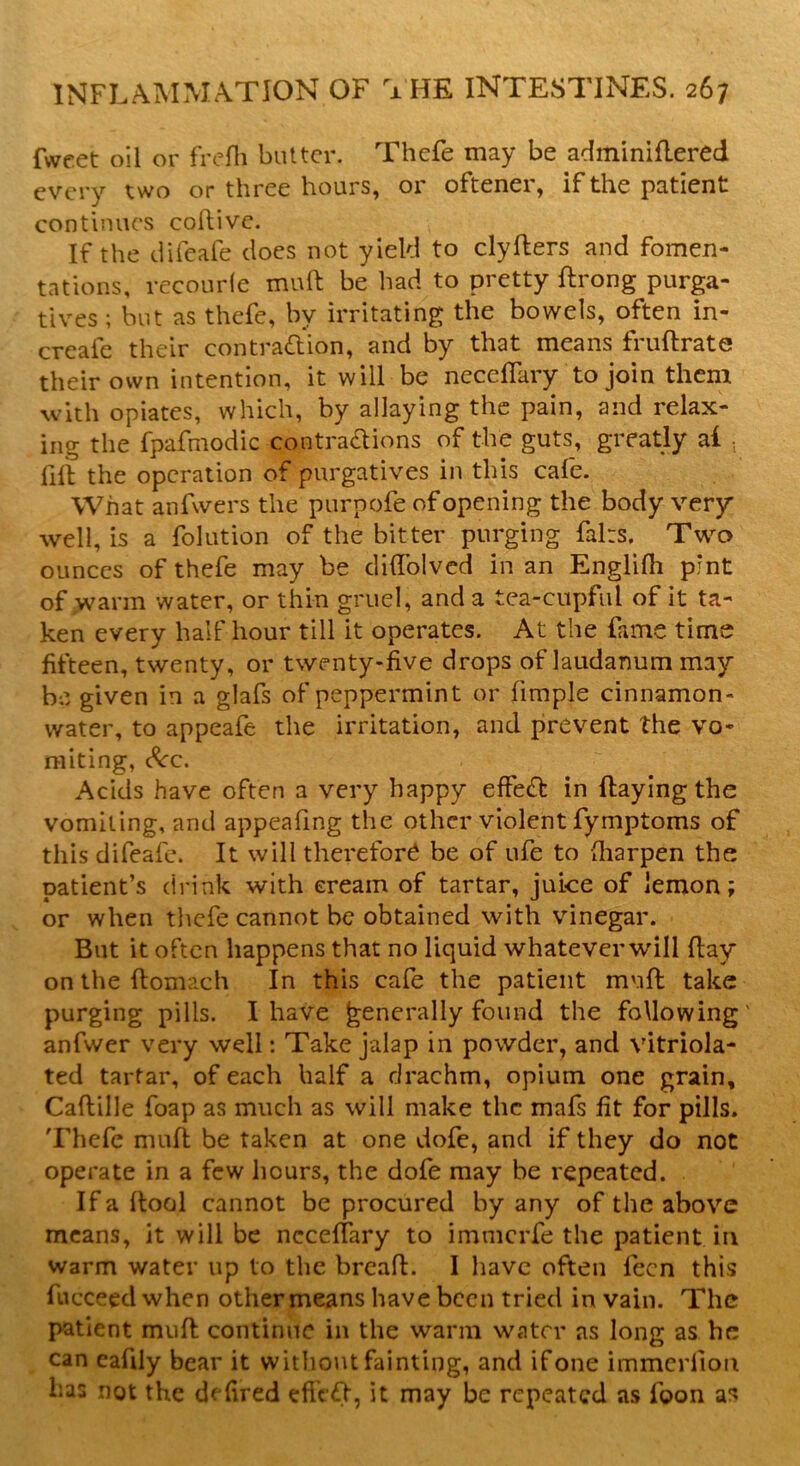 fweet oil or frefh butter. Thefe may be adminiflered every two or three hours, or oftener, if the patient continues coftivc. If the difeafe does not yield to clyflers and fomen- tations, recourfe mull be had to pretty flrong purga- tives ; but as thefe, bv irritating the bowels, often in- creafe their contradion, and by that means fruflrate their own intention, it will be neceffary to join them with opiates, which, by allaying the pain, and relax- ing the fpafmodic contractions of the guts, greatly al . fill the operation of purgatives in this cafe. What anfwers the purpofe of opening the body very well, is a folution of the bitter purging fairs. Two ounces of thefe may be diffolved in an Englifh pint of warm water, or thin gruel, and a tea-cupful of it ta- ken every half hour till it operates. At the fame time fifteen, twenty, or twenty-five drops of laudanum may be given in a glafs of peppermint or fimple cinnamon- water, to appeafe the irritation, and prevent the vo- miting, &c. Acids have often a very happy effed in flaying the vomiting, and appealing the other violent fymptoms of this difeafe. It will therefor^ be of ufe to (liarpen the patient’s drink with cream of tartar, juice of lemon; or when thefe cannot be obtained with vinegar. But it often happens that no liquid whatever will flay on the flomach In this cafe the patient muff take purging pills. I have generally found the following' anfwer very well: Take jalap in powder, and vitriola- ted tartar, of each half a drachm, opium one grain, Caflille foap as much as will make the mafs fit for pills. Thefe muft be taken at one dofe, and if they do not operate in a few hours, the dofe may be repeated. If a flool cannot be procured by any of the above means, it will be neceffary to immcrfe the patient in warm water up to the breafl. I have often fecn this fucceedwhen other means have been tried in vain. The patient mufl continue in the warm water as long as he can eafdy bear it without fainting, and ifone immerlioti has not the defired effed, it may be repeated as loon as