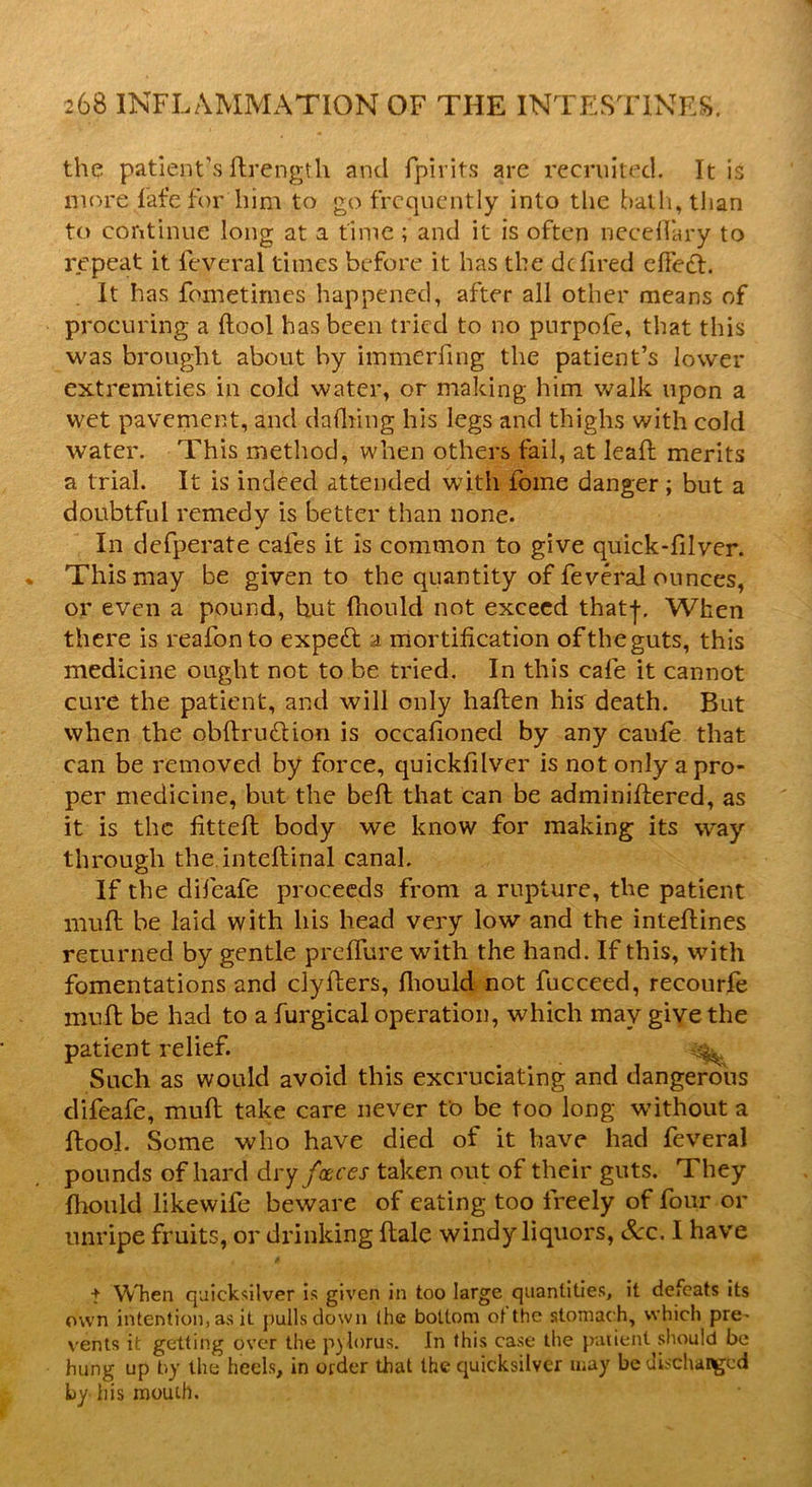 the patient's ftrength and fpirits are recruited. It is more fafefor hiqi to go frequently into the bath, than to continue long at a time ; and it is often neceffary to repeat it feveral times before it has the dc fired effect. It has fometimes happened, after all other means of procuring a {tool has been tried to no purpofe, that this was brought about by immerfing the patient’s lower extremities in cold water, or making him walk upon a wet pavement, and dafhing his legs and thighs with cold water. This method, when others fail, at leaft merits a trial. It is indeed attended with fome danger; but a doubtful remedy is better than none. In defperate cafes it is common to give quick-filver. This may be given to the quantity of feveral ounces, or even a pound, hut (liould not exceed thatf. When there is reafonto expett a mortification oftheguts, this medicine ought not to be tried. In this cafe it cannot cure the patient, and will only haften his death. But when the obftru&ion is occafioned by any caufe that can be removed by force, quickfilver is not only a pro- per medicine, but the bed: that can be adminidered, as it is the fitted; body we know for making its way through the intedinal canal. If the difeafe proceeds from a rupture, the patient mud: be laid with his head very low and the intedines returned by gentle preffure with the hand. If this, with fomentations and clyfliers, diould not fucceed, recourfe mud be had to a furgical operation, which may give the patient relief. Such as would avoid this excruciating and dangerous difeafe, muft take care never to be too long without a ftool. Some who have died of it have had feveral pounds of hard dry faces taken out of their guts. They fhould likewife beware of eating too freely of four or unripe fruits, or drinking dale windy liquors, See. I have t When quicksilver is given in too large quantities, it defeats its own intention, as it pulls down (he bottom of the stomach, which pre- vents it getting over the pylorus. In this case the patient should be hung up by the heels, in order that the quicksilver may be discharged by his mouth.