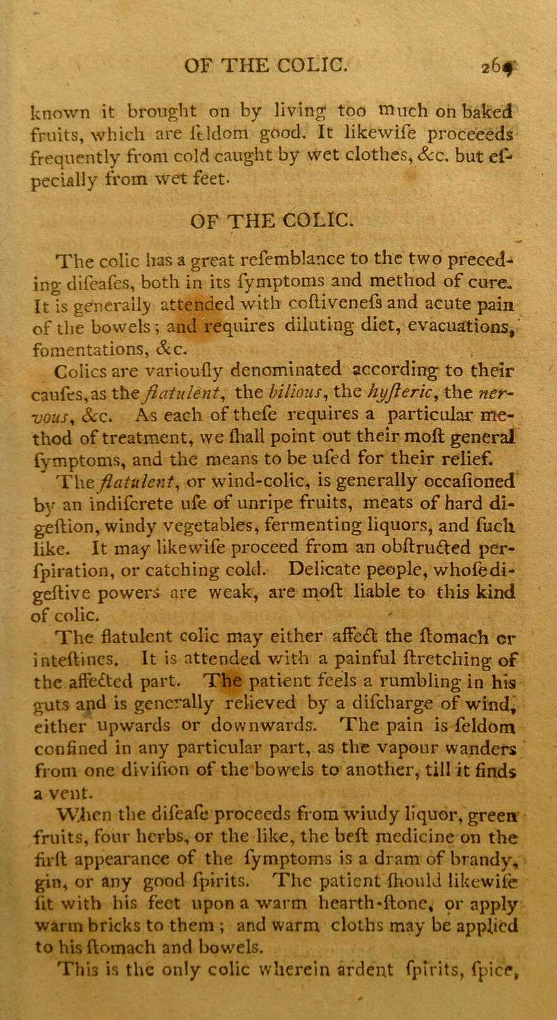 known it brought on by living too much on baked fruits, which are ltldom ghod. It likewife proceeeds frequently from cold caught by wet clothes, See. but es- pecially from wet feet. OF THE COLIC. The colic has a great refemblance to the two preced- ing difeafes, both in its Symptoms and method of cure. It is generally attended with coflivenefs and acute pain of the bowels; and requires diluting diet, evacuations, fomentations, Sec. Colics are varioufly denominated according to their caufes,as the flatulent, the bilious, the hyjleric, the ner~ vous, See. As each of thefe requires a particular me- thod of treatment, we fliall point out their raoft general Symptoms, and the means to be ufed for their relief. The flatulent, or wind-colic, is generally occafioned by an indiferete ufe of unripe fruits, meats of hard di- geftion, windy vegetables, fermenting liquors, and Such like. It may likewife proceed from an obftru&ed per- fpiration, or catching cold. Delicate people, whofedi- geftive powers are weak, are molt liable to this kind of colic. The flatulent colic may either affe£l the flomach cr inteflines. It is attended with a painful ftretching of the affe&ed part. The patient feels a rumbling in his guts and is generally relieved by a difeharge of wind* either upwards or downwards. The pain is Seldom confined in any particular part, as the vapour wanders from one divifion of the bowels to another, till it finds a vent. When the difeafe proceeds from wiudy liquor, green fruits, four herbs, or the like, the beft medicine on the firft appearance of the fymptoms is a dram of brandy, gin, or any good Spirits. The patient fhould likewife lit with his feet upon a warm hearth-ftone, qr apply warm bricks to them ; and warm cloths may be applied to his ftomach and bowels. This is the only colic wherein ardent Spirits, fpice,