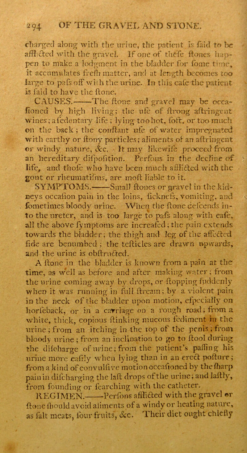 charged along with the urine, the patient Is faid to be afflicted with the gravel. If one of thefe ftone s hap- pen to make a lodgment hi the bladder for fome time, it accumulates frefh matter, and at length becomes too large to pafs off with the urine. In this cafe the patient Is faid to have the (lone. CAUSES. -The ftone and gravel may be oeca- fioned by high living; the ufe of ftrong aftringent wines; afedentary life ; ly ing toohot, foft, or too much on the back ; the confiant ufe of water impregnated with earthy or ffony particles; aliments of an aftringent or windy nature, Sec. It may likewife proceed from an hereditary difpofition. Perfous in the decline of life, and thofe who have been much aiftifted with the gout or rheumatifms, are moft liable to it. SYMPTOMS. Small ftones or gravel in the kid- neys occafion pain in the loins, ficknefs, vomiting, and fometimes bloody urine. When the ftone defeends in- to the ureter, and is too large to pals along with cafe, all the above fymptoms are increased; the pain extends towards the bladder; the thigh and leg of the affected fide are benumbed ; the teflicles are drawn upwards, and the urine is obftrn&ed. A ftone in the bladder is known from a pain at the time, as well as before and after making water; from the urine coming away by drops, or flopping fuddenly when it was running in full ftream; by a violent pair* in the neck of the bladder upon motion, eipccially on horleback, or in a carriage on a rough road; from a white, thick, copious {linking mucous fediment in the urine; from an itching in the top of the penis; from bloody urine ; from an inclination to go to ftool during the difeharge of urine; from the patient’s palling his urine more eafrly when lying than in an erect pofture; from a kind of convulfive motion occasioned by thefharp pain in difeharging the laft drops of the urine; and lallly, from founding or fearching with the catheter. REGIMEN. Perfous affti&cd with the gravel ©r ftone fbould avoid aliments of a windy or heating nature, as fait meats, four fruits, See. rl heir diet ought chiefly