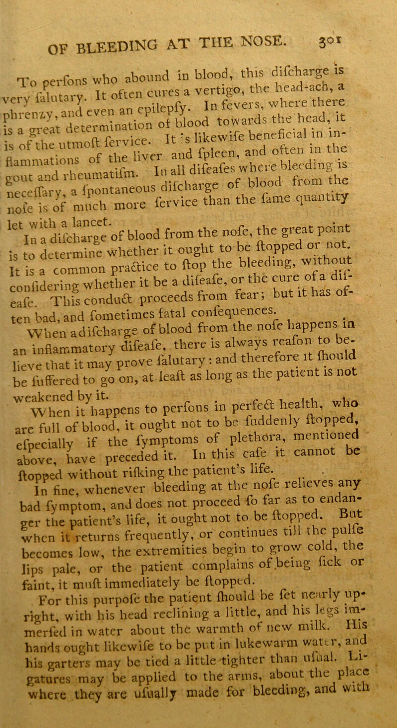 To oerfons who abound in blood, this difcharge is very fitary. It often cures a t^*S5S£J$»* 'rfT'v** flammations of the Y bleeding is gout and rheumatum. «»h“f blood from the nol'e lof much more fervice than the fame quantity 16 ifa difcllge of blood from the nofe, the great point is t0 determine whether it ought to be flopped or not It is a common practice to flop the bleeding, without coniidering whether it be a difeafe, or the cure: o a d.f- eafe. This conduit proceeds from fear; but it has ot ten bad, and fometimes fatal confequences. When adifeharge of blood from the nofe happens in an inflammatory difeafe, there is always reafon to be lieve that it may prove ialutary: and therefore it fhould be fullered to go on, atleaft as long as the patient is not Wewhend ^happens to perfons in perfeft healthb who are full of blood, it ought not to be ^enly flopped efoeciallv if the fymptoms of plethma, mentioned above, have preceded it. In this cafe it cannot be flopped without rifking the patient s life . In fine, whenever bleeding at the nofe relieves any bad fymptom, and does not proceed fo far as to endan- ger the patient’s life, it ought not to be flopped. But when it returns frequently, or continues till the pu le becomes low, the extremities begin to grow cold the lips pale, or the patient complains of being lick or faint, it muft immediately be flopped. For this purpofe the patient fhould be fet nearly up- right, with his head reclining a little, and his kgs im- merfed in water about the warmth of new milk. His hands ought likewife to be put in lukewarm water, and his garters may be tied a little tighter than ulual. Li- gatures may be applied to the arms, about the p ace where they are ufually made for bleeding, and wuli