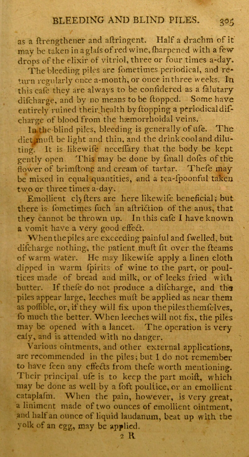 as a ftrengthener and aflringent. Half a drachm of it may be taken in aglafs of red wine,fharpencd with a few* drops of the elixir of vitriol, three or four times a-day. The bleeding piles arc fometimes periodical, and re* turn regularly once a-month, or once in three weeks. In this calc they are always to be conildered as a falutary dilcharge, and by no means to be (lopped. Some have entirely ruined theirjiealth by Propping a periodical dif- charge of blood from the hemorrhoidal veins. Iivthe blind piles, bleeding is generally of ufe. The diet Jnufl be light and thin, and the drink cool and dilu* ting. It is likewife neceffary that the body be kept gently open This may be done by finall dofes of the flower of brimflone and cream of tartar. Thefe may be mixed in equal-quantities, and a tea-fpoonful taken two or three times a-day. Emollient clyflers are here likewife beneficial; but there is fometimes fuch an aflridlion of the anus, that they cannot be thrown up. In this cafe I have known a vomit have a very good effect. When the piles are exceeding painful and fwelled, but discharge nothing, the patient mud fit over the fleams of warm w'ater. He may likewife apply a linen cloth dipped in warm fpirits of wine to the part, or poul- tices made of bread and milk, or of leeks fried with butter. If thefe do not produce a difeharge, and th« piles appear large, leeches mufl be applied as near them as polfible, or, if they will fix upon the piles themfelves, fo much the better. When leeches will not fix, the piles may be opened with a lancet. The operation is very ealy, and is attended with no danger. Various ointments, and other external applications, are recommended in the piles; but 1 do not remember to have feen any cfte£ls from thefe worth mentioning. Their principal ufe is to keep the part moifl, which may be done as well by a foft poultice, or an emollient cataplafm. When the pain, however, is very great, a liniment made of two ounces of emollient ointment, and half an ounce of liquid laudanum, beat up with the yolk of an egg, may be applied. 2 R