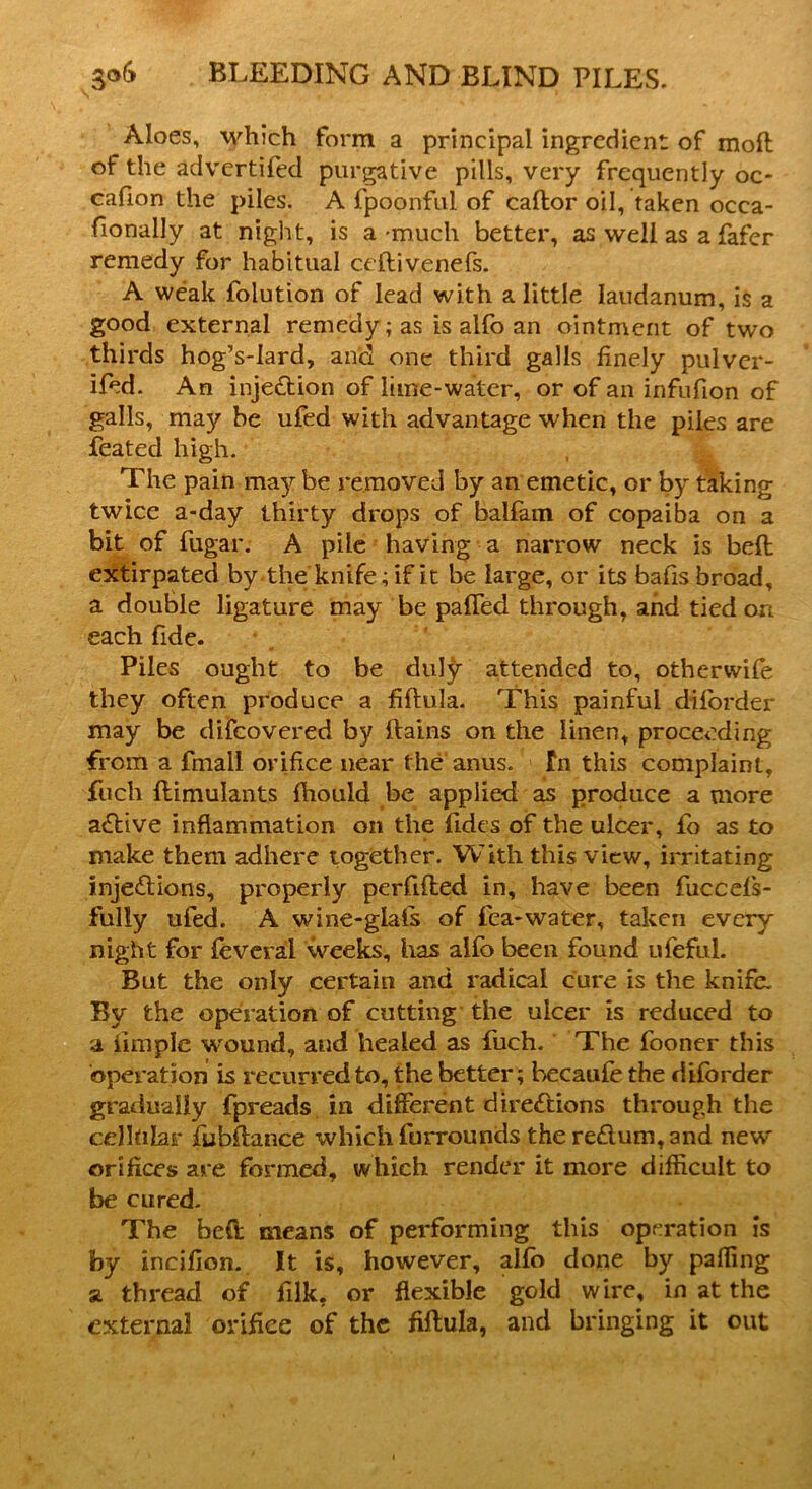 Aloes, which form a principal ingredient of mofl of the advertifed purgative pills, very frequently oc- cafion the piles. A fpoonful of caflor oil, taken ocea- fionally at night, is a-much better, as well as a fafer remedy for habitual ceftivenefs. A weak folution of lead with a little laudanum, is a good external remedy; as is alfo an ointment of two thirds hog’s-Iard, and one third galls finely pulver- ifed. An injection of lime-water, or of an infufion of galls, may be ufed with advantage when the piles are feated high. The pain may be removed by an. emetic, or by taking twice a-day thirty drops of balfam of copaiba on a bit of fugar. A pile having a narrow neck is belt extirpated by the knife; if it be large, or its bafis broad, a double ligature may be palled through, and tied art each fide. Piles ought to be duty attended to, othervvile they often produce a filtula. This painful diforder may be difcovered by llains on the linen, proceeding from a fmall orifice near the anus. In this complaint, fuch llimulants Ihould be applied as produce a more active inflammation on the ildes of the ulcer, fo as to make them adhere together. With this view, irritating injections, property perfilled in, have been fuccefs- fuliy ufed. A wine-glals of fea-water, taken every night for leveral weeks, has alfo been found ufeful. But the only certain and radical cure is the knife. By the operation of cutting the ulcer is reduced to a iimple wound, and healed as fuch. The fooncr this operation is recurred to, the better; becaufe the diforder gradually fpreads in different directions through the cellular fubffance which furrounds the reCtum, and new orifices are formed, which render it more difficult to be cured. The bell means of performing this operation is by incifion. It is, however, alfo done by palling a thread of lllk, or flexible gold wire, in at the external orifice of the fiftula, and bringing it out