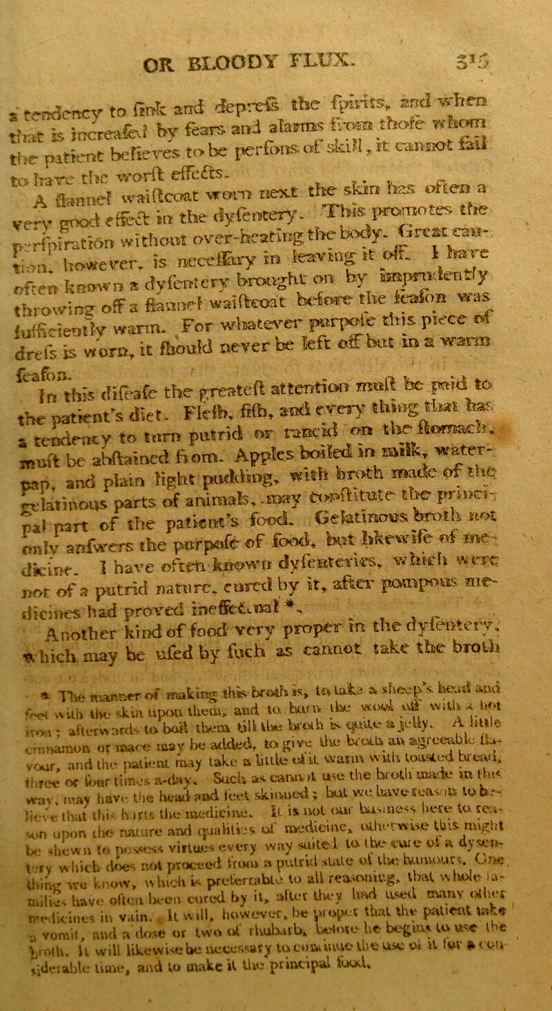 , t^Jmcy to fink and deprefi the fPm« and when that is increafcd by fears and atoms Lahore ^hmn thr patient believes to be perforts at skill, it cannot t-u trs hare the worft effc£ts. . ‘ A flannel waiftcoat worn next the skin has often a ven. ^ effeft in the dyfcnwy. This promotes the p-rim ration without over-heating the txody- Great cau- tion! however, is neceffiary in tearing it oft, l have often known a dyfentery brought on by npmkatly throwing ofFa flannel waifteoat before the teafon was lufficietrtlv warm. For wtotever purpoie this piece M drefs is w orn, it fbould never be left off but m a warm t r* ^ * CVn this difeafe the greateft attention matt be paid to the patient's diet. Flelb, fife, *«lfWJ thingtbat to* - tendency to turn putrid or rancid on theftomach. muft be abftaincd fiotn. Apples boiled in sulk,, water- TOP and plain light pudding* with broth maue of the Urinous parts of animals,.may toriKtntr the pnne., pal part of the patient's food- Gelatinous broth not only anfwers the pnrpofe of food, tot hkew.fe oi me - dfcinr. 1 have often known dy font erics* which were pot of a putrid nature* cured by it, after pompous me- dieines had proved ineffetuoai ^ Another kind of food very proper m the dyieatery. * hich may be ufed by Inch as cannot take the broth * The manner of making this broth is, t« take * sheep s heud ami !>et with the skill upon them* and to. harm the «.o«i oft with a hot r#w - afterwards to boil them till Use broth ss <$ute a>‘h>- A httle dn^mon or mace may be added, to give the broth an agreeable fla- vour, and the patient may take a links ok it warm with toasted bread, three or fimr times a-day, Such as cannot use the b oth made in tins wav may have the head and feet skinned; but we. have sea*.to lob- };0ve thm this hafts the medicine. It is not (an business, here to rea~ M.>n upon the nature and qualities, of medicine,, odvrwtse this might be shewn to possess virtues every way suite! to the cure ot a dysen- tery which does not proceed trim* a putrid stale ol the humours. One thine we know, which is preterrabte to all reasomug, that whole lar miliSs have often been cured by it, after they had used evamr oilier medicines in vain. t it will, however, he proper that the patient tafce y vomit, and a dose or two ot rhubarb, byloie he begins to use the Vjiolh. it will likewise he necessary tocoaiinue the use oi it lot' » con riderable time, and to make it tire principal iood.