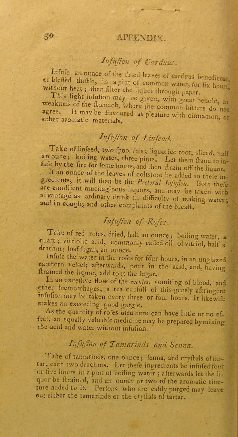 /nfufimi of Car duns. nf^ sfounccof the dried leaves cf Cardans hencdicem ®F- , C C, e> ln aP‘nt of common water, for fix hour' Without heat; then filter the liquor through paper. ’ 1 his light mfufion may be given, with great benefit in weaknefs of the ftomach, Where ,he common bikers do not agree. It may be flavoured at pleafure with cinnamon, or ©ther aromatic materials. Inf JJon of Linfeed. Taice of linfeed, two fpoonftils; liquorice root, sliced, rmlf an otree; boi mg water, three pints. Let them ftand to in- iufe by the fire for feme hours, and then ftrain off the liquor. if an ounce of the leaves of coltsfoot be added to thefe in- gredients, it will then be the Pectoral Ifufon, Both thefit are emolljent mucilaginous liquors, and tr.av be taken with advantage as ordinary drmk in difficulty of making water; and in eough^ and other complaints of the hreafit. Infvf on of Kofis. Take of red rofes, dried, half an ounce ; boiling water, a quart v vitriolic acid, commonly called oil of vitriol, half ?. drachm; loaflugar, an ounce. Infufe the water in the rofes for four hours, in an unglazed earthern vefsel; afterwards, pour in the acid, and. having strained the liquor, add to it the fugar. In an exceffive flow of the jnenjes, vomiting of blood, and ..other hemorrhages, a tea-cupfull of this gently aftringent iniulion may be taken every three or four hours. It likewife makes an exceeding good gargle. As the quantity of rofes ufed here can have little or no ef- fecl, an equally valuable medicine may be prepared bymixing the acid and water without infufion. Infifon of 'Tamarinds and Senna. f ake of tamarinds, one ounce; fenna, and cryftals oftar- tar, each two drachms. Let thefe ingredients be infufed four or five hours in a pint of boiling water ; afterwards let the li- quor be ffraintd, and an ounce or two of the aromatic tinc- tuie addeu to it, Perfons who are eafily purged may leave cut either the tamarinds or the cTyflals of tartar.