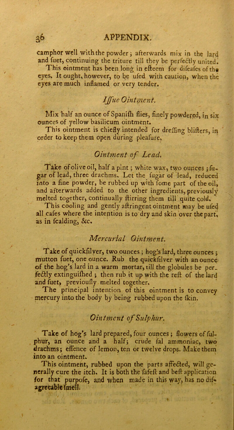 camphor well with the powder; afterwards mix in the lard and fuet, continuing the triture till they be perfectly united. This ointment has been long in efteem for difeafes of the eyes. It ought, however, to be ufed with caution, when the eyes are much inflamed or very tender. IJfue Ointment. Mix half an ounce of Spanifh flies, finely powdered, in six ounces of yellow basilicum ointment. This ointment is chiefly intended for drefling blifters, in order to keep them open during pleafure. Ointment of Lead. T ake of olive oil, half a pint; white wax, tvyo ounces; fu- gar of lead, three drachms. Let the fugar of lead, reduced into a fine powder, be rubbed up with fome part of the oil, and afterwards added to the other ingredients, previously melted together, continually ftirring them till quite cold. This cooling and gently aftringent ointment may be ufed all cafes where the intention is to dry and skin over the part, as in fcalding, &c. Mercurial Ointment. Take of quickfilver, two ounces; hogYlard, three ounces ; mutton fuet, one ounce. Rub the quickfilver with an ounce of the hog’s lard in a warm mortar, till the globules be per- fectly extinguifhed ; then rub it up with the reft of the lard and fuet, previoufly melted together. The principal intention of this ointment is to convey mercury into the body by being rubbed upon the (kin. Ointment of Sulphur. Take of hog’s lard prepared, four ounces; flowers of ful- phur, an ounce and a half; crude fal ammoniac, two drachms; eflence of lemon, ten or twelve drops. Malcethemi into an ointment. This ointmeht, rubbed upon the parts affeCted, will ge- nerally cure the itch. It is both the fafeft and beft application for that purpofe, and when made in this way, has no dif- agreeable fmell.