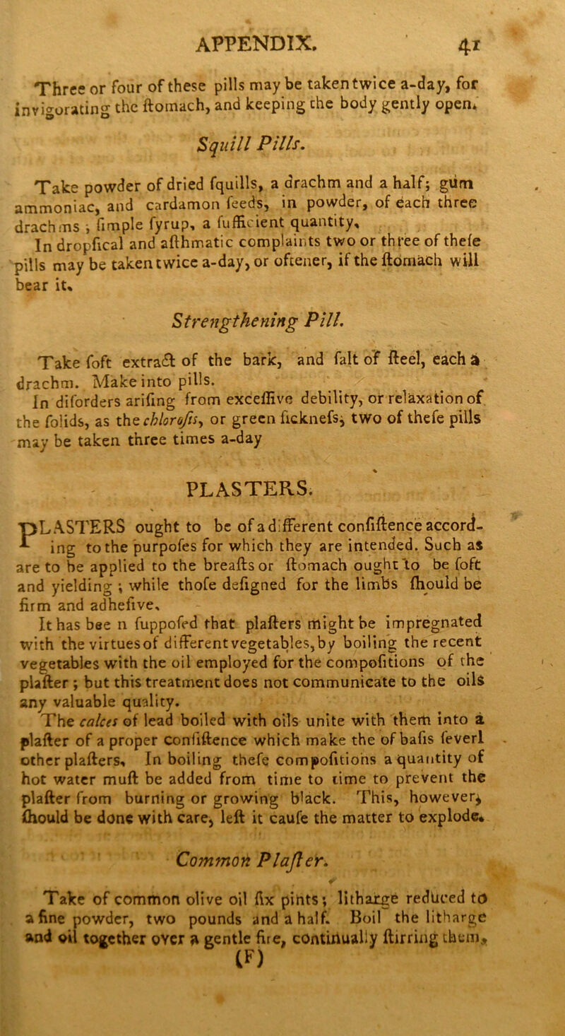 Three or four of these pills maybe taken twice a-day, for invigorating the ftoinach, and keeping che body gently open* Squill Pills. Take powder of dried fquills, a drachm and a half; glim ammoniac, and cardamon feeds, in powder, of each three drachms ; fimple fyrup, a fufEcient quantity. In dropfical and afthmatic complaints two or three of thefe pills may be taken twice a-day, or oftener, if the ftomach will bear it. Strengthening Pill. Take foft extract of the bark, and fait of fteel, each a drachm. Make into pills. In diforders arifing from exceflive debility, or relaxation of the folids, as the chlorofu, or green ftcknefsj two of thefe pills may be taken three times a-day % PLASTERS. PLASTERS ought to be of a different confidence accord- ing to the purpofes for which they are intended. Such as are to be applied to the breaftsor ftomach ought'to be foft and yielding ; while thofe defigned for the limbs ftiould be firm and adhefive. It has bee n fuppofed that plafters might be impregnated with the virtuesof difFerentvegetables,by boiling the recent vegetables with the oil employed for the compofitions of the plafter ; but this treatment does not communicate to the oils any valuable quality. The calces of lead boiled with oils unite with them into a plafter of a proper Confiftence which make the of balls fever! other plafters. In boiling thefe compofitions a quantity of hot water muft be added from time to lime to prevent the plafter from burning or growing b'ack. This, however^ ftiould be done with care, left it caufe the matter to explode* Common Plafter. Take of common olive oil fix pints; litharge reduced td a fine powder, two pounds and a half. Boil the litharge and oil together over a gentle Ere, continually ftirring them, (F)