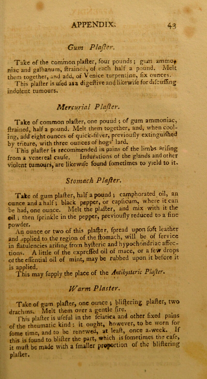 Gum PI after. Take of the common plafter, four pounds; gum ammof niac and galhanum, ftrained, of each half a pound. Melt them together, a«d add, of Venice turpentine, fix ounces. This plafter is ufed asa digeftive and like-wife for difcufling indolent tumours. Mercurial Plafter. Take of common nlafter, one pouud ; of gum ammoniac, ftrained, Haifa pound. Melt them together, and, when cool- ing, add eight ounces of quick-til ver, previoufly extinguifhed by triture, with three ounces of hogs’ lard. This plafter is recommended in pains of the limbs fifing from a venereal caufe. Indurations of the glands and other violent tumoqrs, are likewife found fometimes to yield to it- Stomach Plafter, Take of gum plafter, half a pound ; camphorated oil, an ounce and a half; black pepper, or caplicum, where it can be had, one ounce. Melt the plafter, and mix with it the oil ; then fprinklc in the pepper, previoufly reduced to a tine powder. . An ounce or two of this plainer, fpread upon loft leather and applied to the region of the ftomach, will be of fervice in flatulencies arifing from hyfteric and hypochondriac arrec- tions, A little of the exprefled oil of mace, or a few diops of the eflential oil of mint, may be rubbed upon it before it is applied. . „ This may fupply the place of the Antibystenc Plafter. Warm Plaster, Take of gum plafter, one ounce ; buffering plafter, two drachms. Melt them over a gentle fire. . This plafter is ufeful in the fciatica and other fixed pains of the rheumatic kind: it ought, however, to be worn for fome time, and to be renewed, at leaft, once a-week. If this is found to blifter the part, which is fometimes the cafe, it muft be made with a (mailer proportion of the bliftenng plafter.