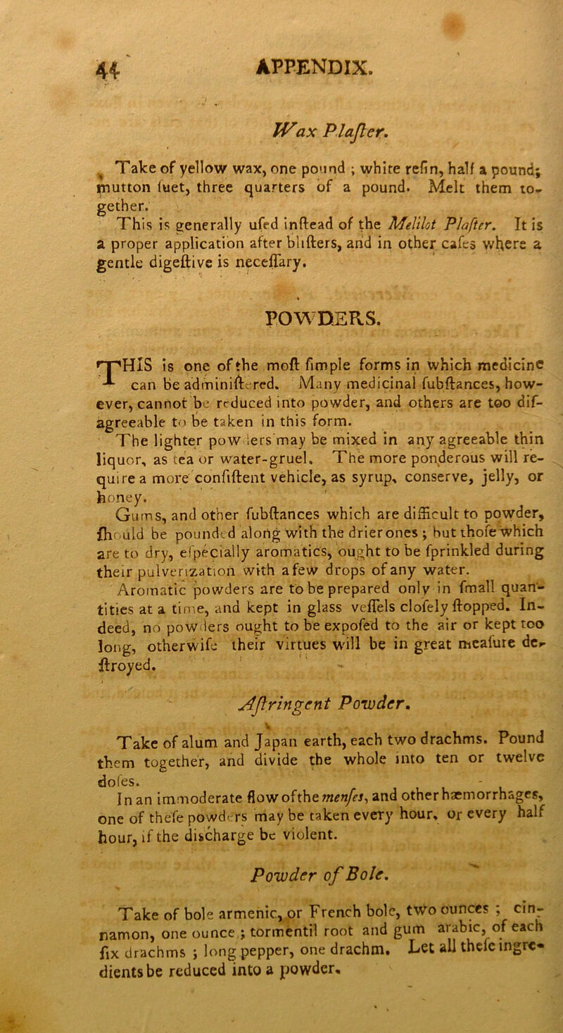 IVax PI after* Take of yellow wax, one pound ; white refin, half a pound; mutton iuet, three quarters of a pound. Melt them to- gether. This is generally ufed inftead of the Melilot Plafter. It is a proper application after bhfters, and in other cafes where a gentle digeftive is neceffary. POWDERS. rT,HIS is one of the moft fimple forms in which medicine can Be administered. Many medicinal fubftances, how- ever, cannot be reduced into powder, and others are too dis- agreeable to be taken in this form. The lighter pow ;ers may be mixed in any agreeable thin liquor, as tea or water-gruel. The more ponderous will re- quire a more confident vehicle, as syrup, conserve, jelly, or honey. Gums, and other fubftances which are difficult to powder, fhould be poundtd along with the drierones ; hut thofe which are to dry, elpecially aromatics, ought to be fprinkled during their pulverization with afew drops of any water. Aromatic powders are to be prepared only in fmall quan- tities at a time, and kept in glass veftels clofely flopped. In- deed, no pow lers ought to be expofed to the air or kept too long, otherwife their virtues will be in great meafure de»- ftroyed. Jtftringcnt Powder. v Take of alum and Japan earth, each two drachms. Pound them together, and divide the whole into ten or twelve doles. - 1 n an immoderate flow ofthe menfes, and other haemorrhages, one of thefe powders may be taken every hour, or every half hour, if the discharge be violent. Powder of Bole. Take of bole armenic, or French bole, two ounces ; cin- namon, one ounce ; tormentil root and gum arabic, of each fix drachms ; long pepper, one drachm. Let all thefe mgrc« dientsbe reduced into a powder.