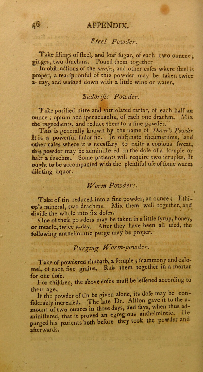 Steel Powder. Take filings of fteel, and loaf fugar, of each two ounces j ginger, two drachms. Pound them together in obftru&ions of the mcnfes, and other cafes where fteel is proper, a tea-lpoonful of this powder may he taken twice a- day, and walhed down with a little wine or water. Sudorific Powder. Take purified nrtre and vitriolated tartar, of each half an ounce ; opium and ipecacuanha, of each one drachm. Mix the ingredients, and reduce them to a fine piowder. This is generally known by the name of Dover's Powder It is a powerful fudorific. In obftinate rheumatifms, and ©ther cafes where it is neceffary, to exite a copious fweat, this powder may be adminiftered in the dofe of a fcruple or half a drachm. Some patients will require two ferupfes. It ought to be accompanied with the plentiful ufe of fome warm diluting liquor. Worm Powders. l Take of tin reduced into a fine powder, an ounce; Ethi- opia mineral, two drachms. Mix them well together, and divide the whole into fix dofes. One of thefe po wders may be taken in a little fyrup, honey, or treacle, twice a-day. After they have been all ufed, the following anthelmintic purge may be proper. Purging Worm-powder. Take of powdered rhubarb, a fcruple ; fcammony and calo- mel, of each five grains. Rub them together in a mortar for one dofe. , t For children, the above dofes muft be lenened according to if the powder of tin be given alone, its dofe may be con- siderably increafed. The late Dr. Alfton gave .t to the a- mount of two ounces in three days, and fays, when thus ad- miniltered, that it proved an egregious anthelmintic, tic purged his patients both before they took the pow er afterwards.