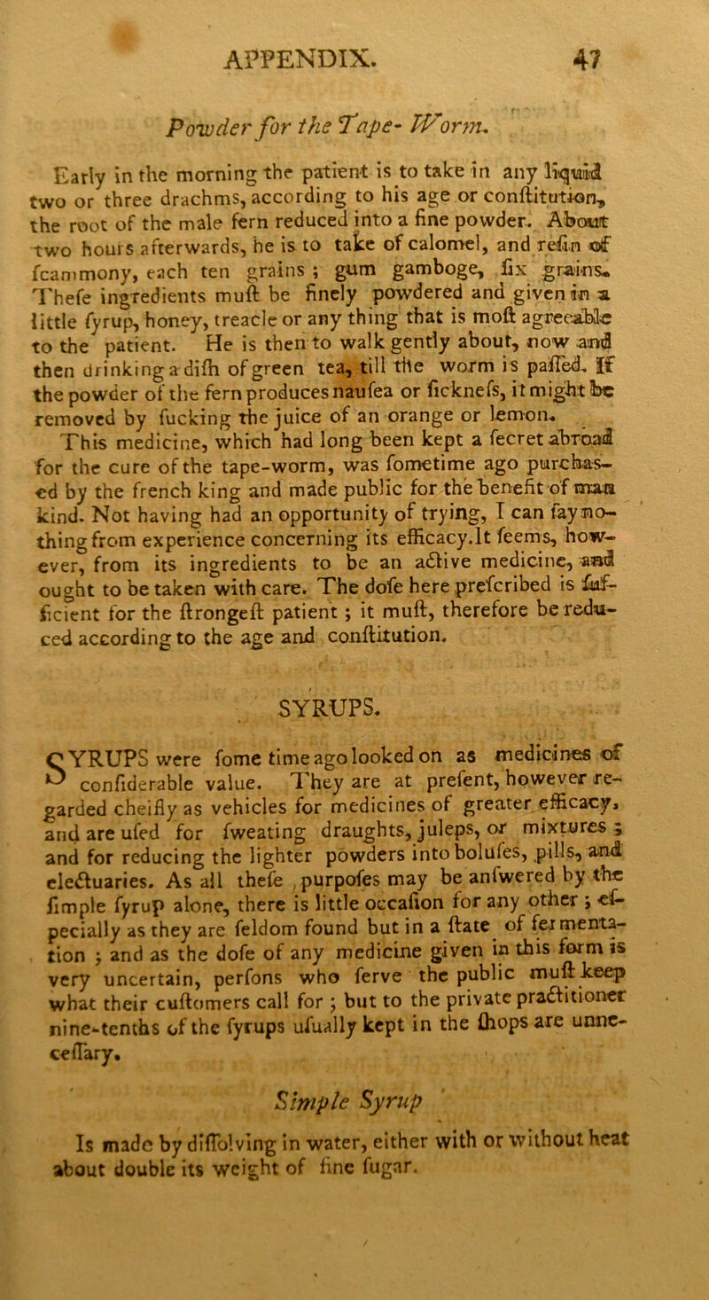 Powder for the Tape- TVornu Early in the morning the patient is to take in any two or three drachms, according to his age or conftitution, the root of the male fern reduced into a fine powder. About two hours afterwards, he is to take of calomel, and refin of fcammony, each ten grains ; gum gamboge, fix grains* Thefe ingredients muft be finely powdered and given in a little fyrup, honey, treacle or any thing that is moft agreeable to the patient. He is then to walk gently about, now anti then drinking a difti of green tea, till the worm is palled. If the powder pf the fern produces naufea or ficknefs, it might foe removed by fucking the juice of an orange or lemon. This medicine, which had long been kept a fecret abroad for the cure of the tape-worm, was fometime ago purchas- ed by the french king and made public for the benefit of mara kind. Not having had an opportunity of trying, I can tayno- thingfrom experience concerning its efficacy.lt feems, how- ever, from its ingredients to be an adlive medicine, **nl ought to be taken with care. The dofe here preferibed is fufi- ficient for the ftrongeft patient; it muft, therefore be redu- ced according to the age and conftitution. SYRUPS. SYRUPS were feme time ago looked on as medicines oi confiderable value. T hey are at prefent, however re- garded cheifly as vehicles for medicines of greater efficacyi and are ufed for Sweating draughts, juleps, or mixtures 5 and for reducing the lighter powders intobolules, pills, and eledluaries. As all thefe , purpofes may be anlwered by the fimple fyrup alone, there is little occafion for any other ; es- pecially as they are feldom found but in a ftate of fermenta- tion and as the dofe of any medicine given in this form is very uncertain, perfons who ferve the public muft keep what their cuftomers call for \ but to the private pradfitioner nine-tenths of the fyrups ufually kept in the {hops are unne- ceflary. ■ Simple Syrup Is made by diflolving in water, either with or without heat about double its weight of fine fugar.