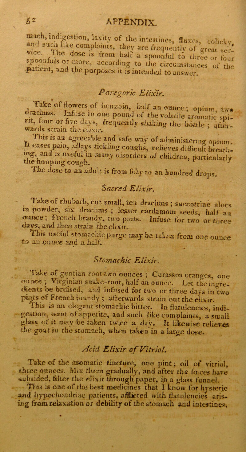 mach, indigestion, laxity of the intestines, fluxes, col.ckv and such.like complaints, they are frequently of ’ ' ^ ict . Ae dose is from halt' a s|K>onful to three or four 2;™’“ °\ a0re’ accort!inS *0 *!* circumstances of the futicnt, and the purposes it is intended to answer. Paregoric Elixir. • Take of flowcTsof benzoin, half an ounce: opium tvr% drachma Infuse m one pound of the volatile aromatic spi- *it, four or five days, frequently sinking the bottle ; after- wards strain the elixir. ' y. ™s “ a.tt agreeable and safe way of administering; opium. - eases pam, allays tickling coughs, relieves difficult breath- aad is useful m many disorders of children, particularly the hooping cough. 1 “ J f j2.e dose to an adult is from fifty to an. hundred drops. Sacred Elixir. Take of rhubarb, cut small, ten drachms ; suceotrine aloes m powder, six drachals ; leaser cardamom seeds, half an ounce; French brandy, two pints. Infuse for two or three days, and then strain the elixir. This useful stomachic purge may be taken from one ounce to an ounce and a half. Stomachic Elixir. Take of gentian root two ounces ; Curassoa oranges, one ounce ; Virginian snake-root, half an ounce. Let the ingre- dients be bruised, and infused for two or three days in*tWo ptets of French brandy ; afterwards strain out the elixir. This is an elegant stomachic bitter. In flatulencies, indi- gestion,^ want of appetite, and such like complaints, a small glass of it may be taken twice a day. It likewise relieves the gout in the stomach, when taken in a large dose. jddd Elixir of Vitriol. Take of the ^somatic tincture, one pint; oil of vitriol, three ounces. Mix them gradually, and after the fences have subsided, filter the elixir through paper, in a glass funnel. This is one of the best medicines that I know for hysteric and hypochondriac patients, afflicted with flatulencies aris- ing from relaxation or debility of the stomach and intestines-.