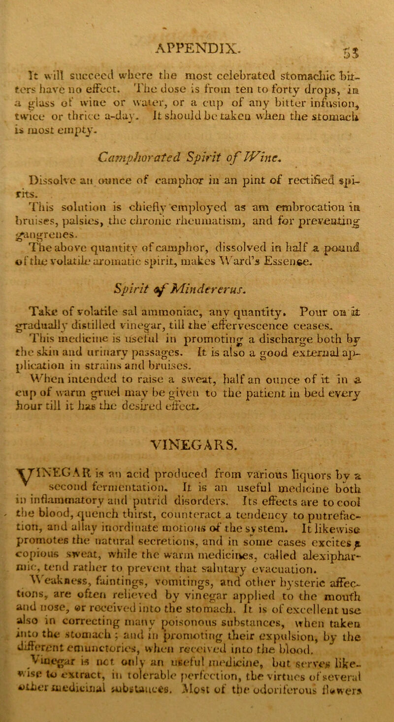 U It will succeed where the most celebrated stomachic bit- ters have no effect. The uose is from ten to forty drops, in a glass of wine or water, or a cup of any bitter infusion* twice or thrice a-day. It should be taken when the stomach is most empty. Camphorated Spirit of JVine. Dissolve an ounce of camphor in an pint of rectified spi- rits. This solution is chiefly employed as am embrocation in bruises, palsies, the chronic rheumatism, and for preventing gangrenes. •O D The above quantity of camphor, dissolved in half a pound, of tlie volatile aromatic spirit, makes Ward’s Essence. Spirit of Mindererus. Take of volatile sal ammoniac, any quantity. Pour on it gradually distilled vinegar, till the effervescence ceases. This medicine is useful in promoting a discharge both by the skin and urinary passages. It is also a good external ap- plication in strains and bruises. When intended to raise a sweat, half an ounce of it in s. cup of warm gruel may be given to the patient in bed every hour till it lias the desired effect- VINEGARS. ^ | | X7TNEGAR is an acid produced from various liquors by a second fermentation. It is an useful medicine both in inflammatory and putrid disorders. Its effects are to cool - the blood, quench thirst, counteract a tendency to putrefac- tion, and allay inordinate motions of the system. It likewise promotes the natural secretions, and in some cases excites a, copious sweat, while the warm medicines, called alexiphar- mie, tend rather to prevent that salutary evacuation. Weakness, faintings, vomitings, and other hysteric affec- tions, are often relieved by vinegar applied to the moufh and nose, ©r received into the stomach. It is of excellent use also in correcting many poisonous substances, when taken into the stomach ; and in promoting their expulsion, by the different eniunctories, when received into the blood. Vinegar w net only an useful medicine, but serves like- wise to extract, in tolerable perfection, the virtues of several other medicinal substances. Most of the odoriferous flawer*