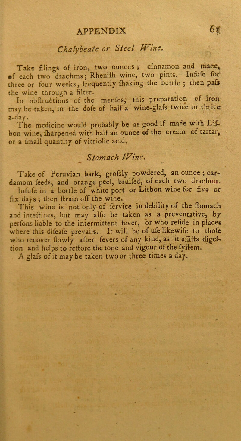 Gt Chalybeate or Steel JVme. Take filings of iron, two ounces ; cinnamon and mace, ®f each two drachms j Rhenifh wine, two pints. Infufc for three or four weeks, frequently (halting the bottle ; then paf* the wine through a filter. In obflrudtions of the menfes,' this preparation of iron may be taken, in the dofe of halt a wine-glafs twice or thrice a-day. The medicine would probably be as good if made with LiC- bon wine, fharpened with half an ounce ©f the cream of tartar, or a (mail quantity of vitriolic acid. Stomach TVine. Take of Peruvian bark, grofsly powdered, an ounce ; car- damom feeds, and orange peel, bruited, of each two drachms. Infufe in a bottle of white port or Lisbon wine for five or fix days ; then ftrain off the wine. This wine is not only of fervice in debility of the ftomach. and inteftines, but may alfo be taken as a preventative, by perfons liable to the intermittent fever, or who refide in places where this difeafe prevails. It will be of ufe likewife to thofe who recover flowly after fevers of any kind, as it afiifts diges- tion and helps to reftore the tone and vigour of the fyftem. A glafs of it maybe taken two or three times a day.