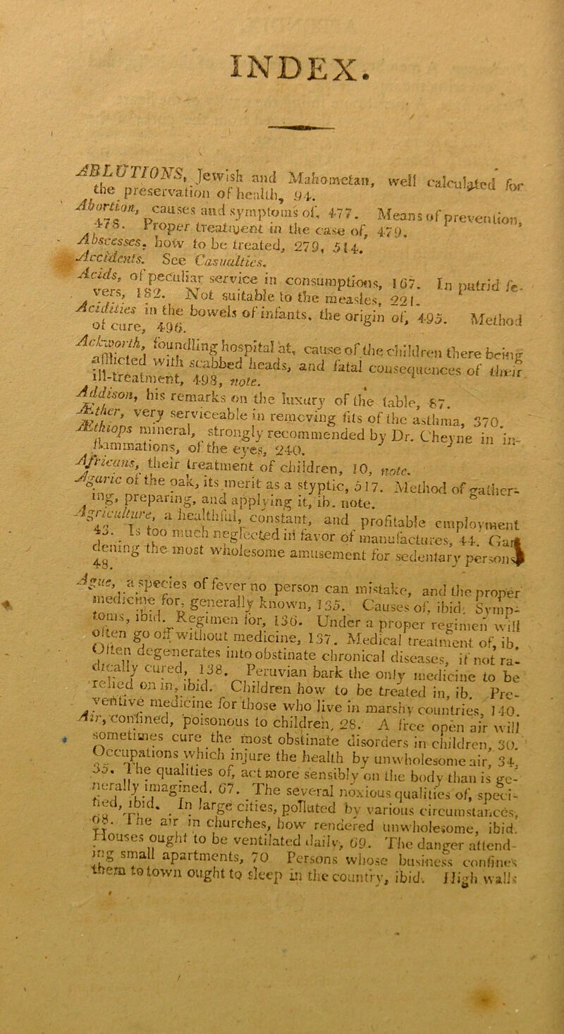 b 110 A .S’, Jew i sh and Mahometan, well calculated for the preservation of health, 9d. 47**’ pCaUSeS and symPt5>m* o1’ Means of prevention Wk. i roper treatment m the case of, 4:79. SI os-cesses. how to be treated, 270, 514. Accidents. See Casualties. A%f’ fV” cofumPti<*«. 107. In putrid lb- of curV^tl. b°WdS °f infailtS* the ~ot> «5. Method A‘fm?’!hA f°a?dIin^,hosPItaI ht* cause of the children there being . hheted with scabbed heads, and fatal consequences of ihrfr ill-treatment, 408, note. t Addison, his remarks on the luxury of the table, hi Ver? serviceable in removing fils of Ihc a.tUma, 370 sC.ktops mineral, strongly recommended by Dr. Cheyne in in- i.ammations, of the eyes, 240. * J Africans, their treatment of children, 10, note. ' g“’’lrC lhe ?ak>Its ,merit as a styptic, 5 17. Method of gather- mg» preparing, and applying it, in. note. '' 'V^Ttn ]iefIililVcJr^nt' and Profltabie employment /' ■ Tj niuch neglected in favor of manufactures, 44. Ga demng the most wholesome amusement for sedentary person JmcrP^?CfleS 0ffevenn? Person cau ttl>^ke, and the proper medic me for, generally known, 135. Causes oil ibid Symp- toms, ibid Regimen ior, 136. Under a proper regimen will o ten go oJwithout medicine, 137. Medical treatment of, ib. , lG!} C CSeijerates nito obstinate chronical diseases, if not ra- dicady cured 138. Peruvian bark the only medicine to be relied on m, ibid. Children how to be treated in, ib. Pre- A- U nl(rJiCltle ^or ^tose who live in marshy countries, 140. o', confined, poisonous to children. 28. A free open air will* sometimes cure the most obstinate disorders in children 30 <;lCCaP,atl0ns ,whlch r2niure the health by unwholesome air! 34, nerally imagined. G7. The several noxious qualities of, speci- *adCr- . ,arSe Clties> polluted by various circumstances, ry lhe a'r. m churches, how rendered unwholesome, ibid. Houses ought to be ventilated daily, 69. The danger attend- ing small apartments, 70 Persons whose business confine's them to town ought to sleep in the country, ibid. High walls' \