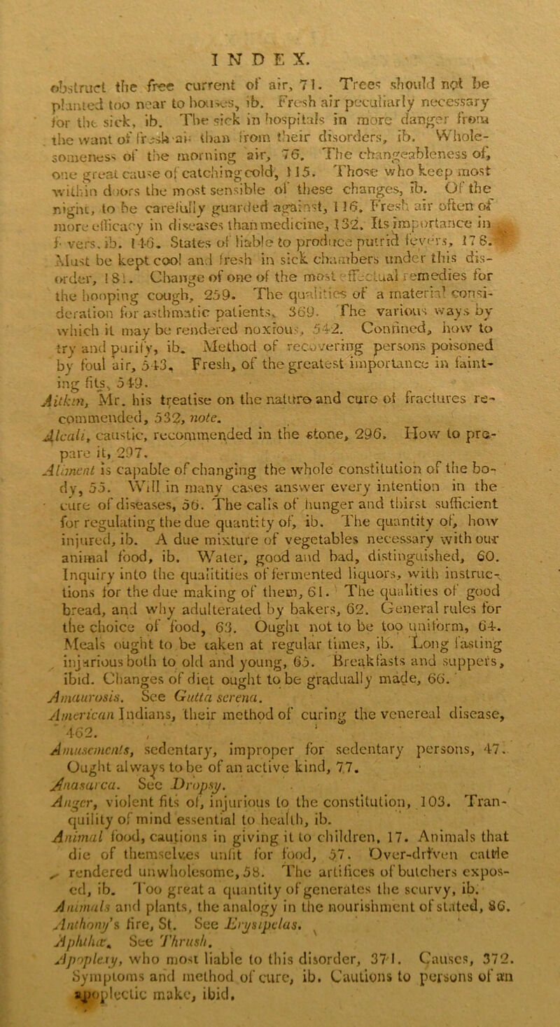 obstruct the free current of air, 71- Tree? should not be planted too near to houses, tb. Fresh air peculiarly necessary lor the side, ib. The sick in hospitals in more danger from the want oiTresb'ah than from their disorders, ib. Whole- someness of the morning air, 76. The changeableness of, one great cause of catching cold, \ 15. Those who keep most within doors the most sensible of these changes, ib. Of the night, to he carefully guarded against, 116, Fresh air often of more efficacy in diseases than medicine, 132, Its importance in . f vers. ib. 1-1-6. States of liable to produce putrid fevers, 17 6. ? Must be kept coo! and fresh in sick chambers under this dis- order, 181. Change of one of the most iTCual remedies for the hooping cough, 259. The qualities of a material consi- deration for asthmatic patients, 369. The various ways by which it may be rendered noxious, 542. Confined, how to try and purify, ib. Method of recovering persons poisoned by foul air, 543, Fresh, of the greatest importance in faint- ing fits, 549. AUhn, Mr. his treatise on the nature and cure of fractures re- commended, 532, note. A leal i, caustic, recommended in the stone, 296, How to pre- pare it, 297. Alnnent is capable of changing the whole constitution of the bo- dy, 55. Will in many cases answer every intention in the cure of diseases, 56. The calls of hunger and thirst sufficient for regulating the due quantity of, ib. The quantity of, how injured, ib. A due mixture of vegetables necessary with our animal food, ib. Water, good and bad, distinguished, 60. Inquiry into the quantities of fermented liquors, with instruc- tions for the due making of them, 61. The qualities of good bread, and why adulterated by bakers, 62. General rules tor the choice ol food, 63. Ought not to be too uniform, 64. Meals ought to be taken at regular times, ib. Long lasting injurious both to old and young, 65. Breakfasts and suppers, ibid. Changes of diet ought to be gradually made, 66. Amaurosis. See Gutta serena. American Indians, their method of curing the venereal disease, 462. , 1 Amusements, sedentary, improper for sedentary persons, 47. Ought always to be of an active kind, 77. Anasarca. See Dropsy. Auger, violent fits of, injurious to the constitution, 103. Tran- quility of mind essential to health, ib. Animal food, cautions in giving it to children, 17. Animals that die of themselv.es unfit for food, 57. Over-driVen cattle rendered unwholesome, 58. The artifices of butchers expos- ed, ib. Too great a quantity of generates the scurvy, ib. Animals and plants, the analogy in the nourishment of stated, 86. Anthony's fire, St. See Erysipelas. s Aphtha:. See Thrush. Apoplexy, who most liable to this disorder, 371. Causes, 372. Symptoms and method of cure, ib. Cautions to persons of an apoplectic make, ibid.