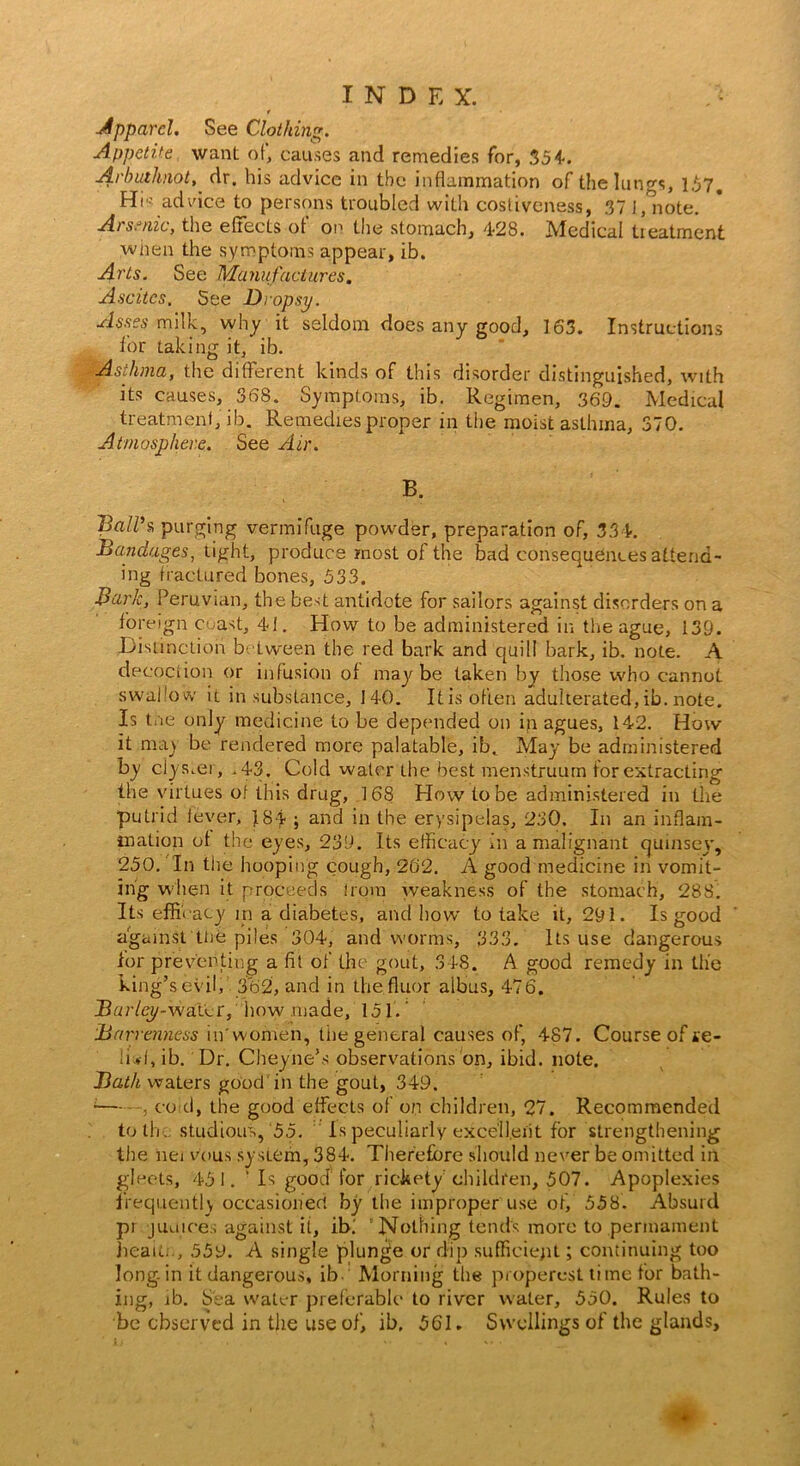 Apparel. See Clothing. Appetite want of, causes and remedies for, 354. Arbuihnot, dr. bis advice in the inflammation of the lungs, 157. Hi'- advice to persons troubled with costiveness, 37 I/note. Arsenic, the effects of on the stomach, 4-28. Medical treatment when the symptoms appear, ib. Arts. See Manufactures. Ascites. See Dropsy. Asses milk, why it seldom does any good, 163. Instructions tor taking it, ib. Asthma, the different kinds of this disorder distinguished, with its causes, 368. Symptoms, ib. Regimen, 369. Medical treatment, ib. Remedies proper in the moist asthma, 370. Atmosphere. See Air. B. Ball’?, purging vermifuge powder, preparation of, 334. Bandages, light, produce most of the bad consequences attend- ing fractured bones, 533. Bark, Peruvian, the best antidote for sailors against disorders on a foreign coast, 41. How to be administered in the ague, 139. Distinction between the red bark and quill bark, ib. note. A decoction or infusion of maybe taken by those who cannot swallow it in substance, 140. Itis often adulterated,ib. note. Is tne only medicine to be depended on in agues, 142. How it may be rendered more palatable, ib. May be administered by clyster, .43, Cold water the best menstruum for extracting the virtues of this drug, 168 How to be administered in the putrid fever, 484- ; and in the erysipelas, 230, In an inflam- mation of the eyes, 239. Its efficacy in a malignant quinsey, 250. In the hooping cough, 262. A good medicine in vomit- ing when it proceeds irom weakness of the stomach, 288. Its efficacy m a diabetes, and how to take it, 291. Is good against tire piles 304, and worms, 333. Its use dangerous lor preventing a fit of the gout, 348. A good remedy in the king’s evil, 362, and in thefluor albus, 476. JBar/ey-wat'er, how .made, 151. Barrenness in'women, tiie general causes of, 487. Course of se- IDf, ib. Dr. Cheyneks observations on, ibid. note. Bath waters good'in the gout, 349. ;co d, the good effects of on children, 27. Recommended to the studious, ‘55. Is peculiarly exce'Il.eiit for strengthening the nei v’ous system, 384. Therefore should never be omitted in gleets, 451. ‘ Is good for rickety children, 507. Apoplexies frequently occasioned by the improper use of, 558. Absurd pr j unices against it, ibi Nothing tends more to permament head;., 559. A single plunge or dip sufficient; continuing too long, in it dangerous, ib- Morning the propercst time for bath- ing, ib. Sea water preferable to river water, 550. Rules to be observed in the use of, ib, 561. Swellings of the glands.