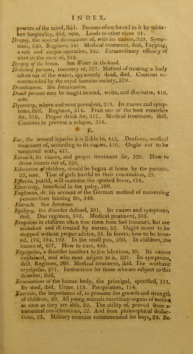 powers of the mind, ibid. Persons often forced to it by mista* ken hospitality, ibid, note. Leads to other vices 91. propsy, the several distinctions of, with its causes, 339. Symp- toms, 340. Regimen .341 Medical treatment, ibid. Tapping, a safe and simple operation, 34/?. Extraordinary efficacy of nitre jn the cure ol, 343- Props// of the brain. See Water in the head. Drowned parsons, recovery of, 577. Method of treating a body taken out of the water, apparently dead, ibid. Cautions re- commended by the royal humane society, 579. Drunkenness. See Intoxication. Dumb persojis mav be taught to read, write, and discourse, 416, note. pysentciy, wh.ere and most prevalent, 313. Its causes and symp- toms, ibid. Regimen, 314. Fruit one of the best remedies for, 316. Proper drink for, 317. Medical treatment, ibid. Cautions .to prevent a relapse, 318. 0 E. Ear, the several injuries if is liable to, 415. Deafness, medical treatment of, according to its causes, 416. Ought not to be tampered with, 417. Ear.ach, its causes, and proper treatment for, 326. How to drive insects out of, 326, Education of children, should be begun at hom.e by the parents, 23, note. That of girls hurtful to their constitution, 25. Effluvia, putrid, will occasion the spotted fever, 178. Electricity, beneficial in the palsy, 390. Engleman, dr. his account of the German' method of recovering persons from fainting fits, 549. Entrails. See Intestines. Epilepsy, the disorder defined, 391. Its causes and symptoms, ibid. Due regimen, 392. Medical treatment, 393. prupiions in children often free them from bad humours, but are mistaken and ilk treated by nurses, 32. Ought never to be stopped without proper advice, 33. In fevers, how to be treat- ed, 176, 184, 192. In the small pox, 200. In children, the causes of, 497. How to cure, 499. Erysipelas, a disorder incident to jhe laborious, 39. Its causes explained, and who most subject to it, 227. Its symptoms, ibid. Regimen, 229. Medical treatment, ibid. The scorbutic erysipelas, 231. Instructions for those who are subject to this disorder, ibid. Evacuations of the human body, the principal, specified, 11 ]. By stool, ibid. Urine. 113. Perspiration, 114. Exercise, the importance of, to promote the growth and strength of children, 20. All young animals exert their organs of motioa as soon as they are able, 22. The utility of, proved from a- natomical considerations, 22. And from philosophical deduc- tions, 23. Military exercise recommended for boys, 24. Be-