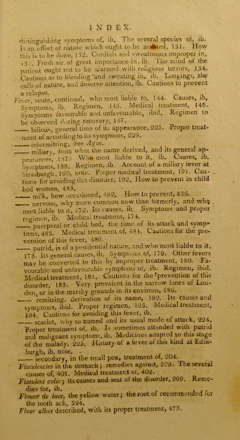 n\T d e X. distinguishing symptoms of, lb. The several species of, ib. Is an effort of nature which ought to be as*bted, 131. How this is to be done, 132. Cordials and sweatmeats improper in, ,3 Fresh air of great importance in, ib The mind of the patient ought not to be alarmed with religious terrors, 134. Cautions as to bleeding and sweating in, ib. Longings, the calls of nature, and deserve attention, ib. Cautions to prevent a relapse. , Fever, acute, continual, who most liable to, 144. Causes, ib. Symptoms, ib. Regimen, 145. Medical treatment, (40. Symptoms favourable and unfavourable, ibid. Regimen to be observed during recovery, 147. bilious, o-eneral time of its appearance, 225. Proper treat- ment of according to its symptoms, 220. intermitting. See Ague. miliarv, from what the name derived, and its general ap- pearances, . 1S7. Who most liable to it, ib. Causes, ib. Symptoms, 188. Regimen, ib Account of a miliary fever at Strasburgh, 190, note. Proper medical treatment, 191. Cau- tions for avoiding this disorder, 192. How to prevent in child bed women, 483. •_ mj'k, how occasioned, 482. How to prevent, 436. — nervous, why more common now than formerly, and whej . most liable’to it, 172. Its causes, ib. Symptoms and proper ' regimen, ib. IVledica* treatment, 1/4. . puerperal or child bed, the time of its attack.and symp- toms, 483. Medical treatment of, 484. Cautions for the pre- vention of this fever, 486. putrid, is of a pestilential nature, and who most liable to it, 178. Its general causes, ib. Symptoms of, 179. Other fevers may be converted to this by improper treatment, 180. Fa- vourable and unfavourable symptoms or, ib. Regimen, ibid. Medical treatment, 181. Cautions for the ^prevention of this disorder, 185. Very prevalent in the narrow lanes of Lon- don or in the marshy grounds in its environs, 180. remitting, derivation of its name, 192. Its causes and symptoms, ibid. Proper regimen, 193. Medical treatment, 194. Cautions for avoiding this fever, ib. scarlet, why so named and its usual modo of attack, ^24*# Proper treatment of, ib. Is sometimes attended with putrid and malignant symptoms, ib. Medicines adapted lo this stage of the malady. 225. History of a fever of this kind at Edin- burgh, ib. note. . —— secondary, in the small pox, treatment of, 204. Flatulencies in the stomach ; remedies against, 329. The several causes of, 401. Medical treatment of, 402. Flatuleiit colic; its causes and seat of the disorder, 269. Remc- Flowcr de luce, the yehow water j the root of recommended ioi the tooth ach, 324. Fluor a lb us described, with its proper treatment, 475,