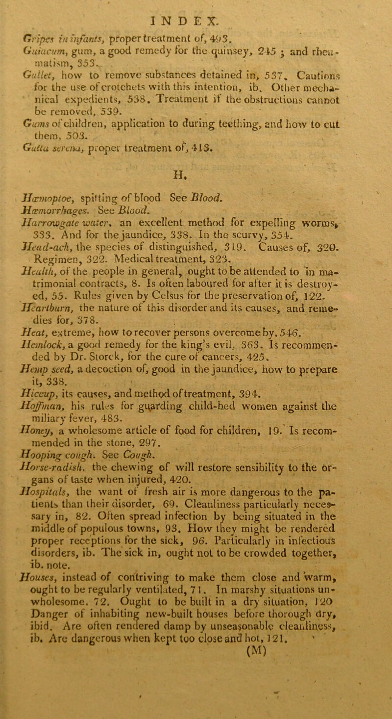 Gripes in infants, proper treatment of, 493. Guiucum, gum, a good remedy for the quinsey, 215 ; and rheu- matism, 353. Gullet, how to remove substances detained in, 537. Cautions for the use of crotchets with this intention, ib. Other mecha- nical expedients, 538. Treatment if the obstructions cannot be removed, 53D. Gums of children, application to during teething, and how to cut them, 503. Gutta serena, proper treatment of, 41-3. H, ' : JLrmnptoe, spitting of blood See Blood. Hemorrhages. See Blood. Harrowgate water, an excellent method for expelling worms* 333. And for the jaundice, 33S. In the scurvy, 351. Ilead-ach, the species of distinguished, 319. Causes of, 320. Regimen, 322. Medical treatment, 323. Health, of the people in general, ought to be attended to in ma- trimonial contracts, 8. Is often laboured for after it is destroy- ed, 55. Rules given by Celsus for the preservation of, 122. Heartburn, the nature of this disorder and its causes, and reme- dies for, 378. Heat, extreme, how to recover persons overcome by, 54(3.' Hemlock, a good remedy for the king’s evil, 363. Is recommen- ded by Dr. Storck, for the cure of cancers, 425. Hemp seed, a decoction of, good in the jaundice, how to prepare it, 338. Hiccup, its causes, and method of treatment, 394. Hoffman, his ruDs for guarding child-bed women against the miliary fever, 483. Honey, a wholesome article of food for children, 19. Is recom- mended in the stone, 297. Hooping cough. See Cough. Horse-radish, the chewing of will restore sensibility to the or- gans of taste when injured, 420. Hospitals, the want of fresh air is more dangerous to the pa- tients than their disorder, 69. Cleanliness particularly neces- sary in, 82. Often spread infection by being situated in the middle of populous towns, 93. How they might be rendered proper receptions for the sick, 96. Particularly in infectious disorders, ib. The sick in, ought not to be crowded together, ib. note. Houses, instead of contriving to make them close and warm, ought to be regularly ventilated, 71. In marshy situations un- wholesome. 72. Ought to be built in a dry situation, J20 Danger of inhabiting new-built houses before thorough dry, ibid. Are often rendered clamp by unseasonable cleanliness, ib. Arc dangerous when kept too close and hot, ] 21.