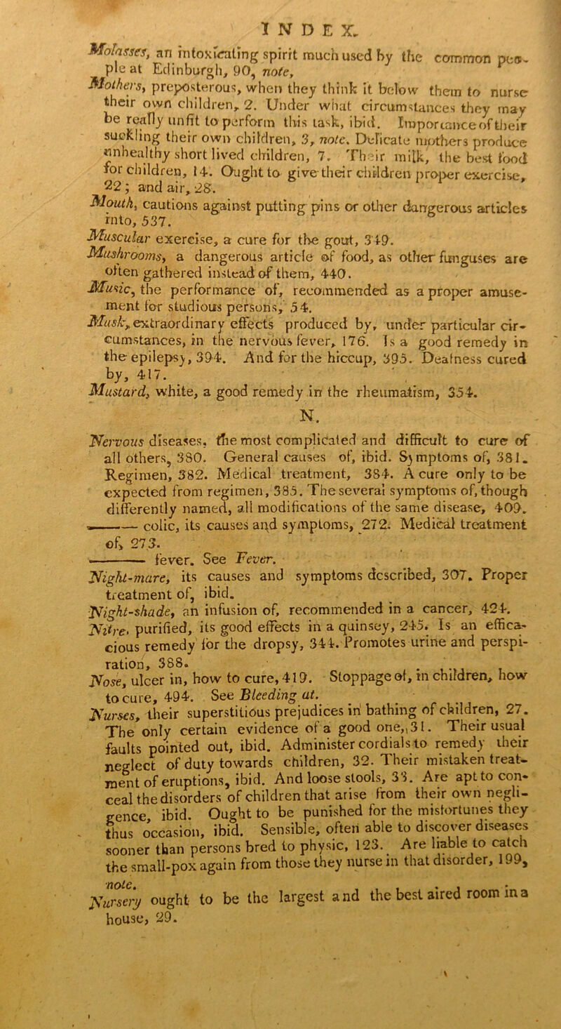 Molasses, an intoxicating spirit much used by the common pcs- pleat Edinburgh, 90, note. Mothers, preposterous, when they think it below them to nurse their own children, 2. Under what circumstances they may be really unfit to perform this task, ibid. Importance of their suckling their own children, 3r note. Delicate mothers produce unhealthy short lived children, 7. Their milk, the best food for children, 14. Ought to give their children proper exercise, 22; and air, 28. Mouth, cautions against putting pins or other dangerous articles into, 537. Muscular exercise, a cure for the gout, 349. Mushrooms, a dangerous article of food, as other funguses are often gathered instead of them, 440. Music, the performance of, recommended as a proper amuse- ment for studious persons, 54. Muskxextraordinary effects produced by, under particular cir- cumstances, in the nervous fever, 176. Is a good remedy in the epilepsy, 394. And for the hiccup, 395. Deafness cured by, 417. Mustard, white, a good remedy in the rheumatism, 354. N. Nervous diseases, the most complicated and difficult to cure of all others, 3S0. General causes of, ibid. Symptoms of, 381. Regimen, 382. Medical treatment, 384. A cure only to be expected from regimen, 385. The several sy’mptoms of, though differently named, all modifications of the same disease, 409. — .— colic, its causes apd symptoms, 272. Medical treatment ©f> 273. ■ fever. See Fever. Night-mare, its causes and symptoms described, 307. Proper treatment of, ibid. Nightshade, an infusion of, recommended in a cancer, 424. Nitre- purified, its good effects in a quinsey, 245. Is an effica- cious remedy for the dropsy, 344. Promotes urine and perspi- ration, 388. , Nose, ulcer in, how to cure, 419. Stoppage of, in children, how to cure, 494. See Bleeding at.. _ Nurses, their superstitious prejudices in bathing of children, 27. The*only certain evidence of a good one,, 31. Their usual faults pointed out, ibid. Administer cordials to remedy iheir neglect of duty towards children, 32. Their mistaken treat- ment of eruptions, ibid. And loose stools, 33. Are apttocon- cealthe disorders of children that arise from their own negli- gence ibid. Ought to be punished for the misfortunes they thus occasion, ibid. Sensible, often able to discover diseases sooner than persons bred to physic, 123. Are liable to catch the small-pox again from those they nurse in that disorder, 199, Nurseri/ ought to be the largest and the best aired room m a house, 29.