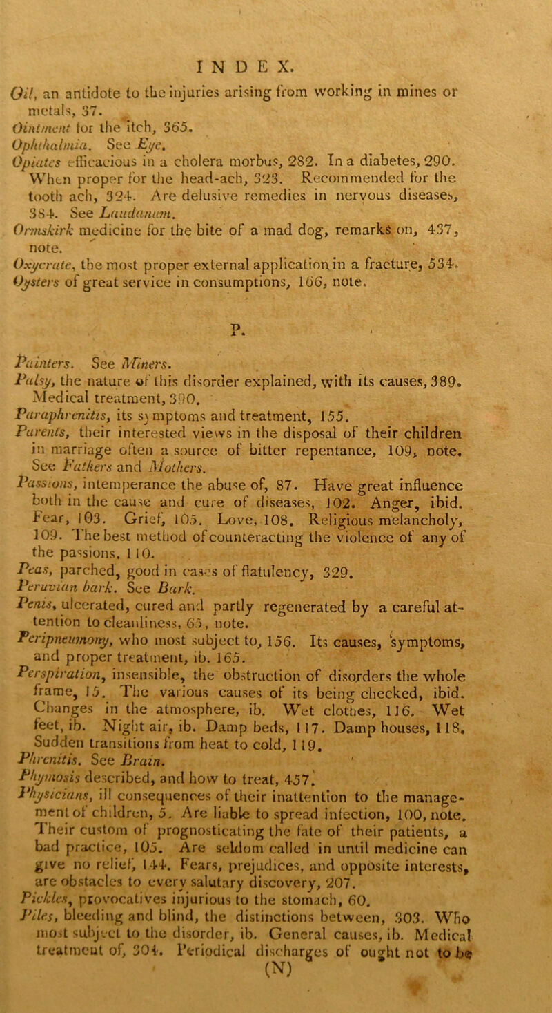 Oil, an antidote to the injuries arising from working in mines or metals, 37. Ointment for the itch, 365. Ophthalmia. See Eye. Opiates efficacious in a cholera morbus, 282. In a diabetes, 290. When proper for the head-ach, 323. Recommended for the tooth ach, 324. Are delusive remedies in nervous diseases, 384. See Laudanum. Ormskirk medicine for the bite of a mad dog, remarks on, 437, note.  ' Oxycrute, the most proper external application in a fracture, 534. Oysters of great service in consumptions, 166, note. Painters. See Miners. Palsy, the nature of this disorder explained, with its causes, 389. Medical treatment, 390. Paraphrenitis, its symptoms and treatment, 155. Parents, their interested views in the disposal of their children in marriage often a source of bitter repentance, 109, note. See Fathers and Mothers. Passions, intemperance the abuse of, 87. Have great influence both in the cause and cure of diseases, 102. Anger, ibid. Fear, 103. Grief, 105. Love, 108. Religious melancholy, 109. The best method of counteracting the violence of any of the passions. 110. Peas, parched, good in cases of flatulency, 329. Peruvian bark. See Bark. Penis, ulcerated, cured and partly regenerated by a careful at- tention to cleanliness, 65, note. Peripneumorty, who most subject to, 156. Its causes, symptoms, and proper treatment, ib. 165. Perspiration, insensible, the obstruction of disorders the whole frame, 15. The various causes of its being checked, ibid. Changes in the atmosphere, ib. Wet clothes, 116. Wet feet, ib. Night air. ib. Damp beds, 117. Damp houses, 118. Sudden transitions from heat to cold, 119. Phrenitis. See Brain. Phymosis described, and how to treat, 457. Physicians, ill consequences of their inattention to the manage- ment of children, 5. Are liable to spread infection, 100, note. I heir custom of prognosticating the fate of their patients, a bad practice, 105. Are seldom called in until medicine can give no relief, 144. Fears, prejudices, and opposite interests, are obstacles to every salutary discovery, 207. Pickles, provocatives injurious to the stomach, 60. ]riles, bleeding and blind, the distinctions between, 303. Who most subject to the disorder, ib. General causes, ib. Medical treatment of, 304. Periodical discharges of ought not to be (N)