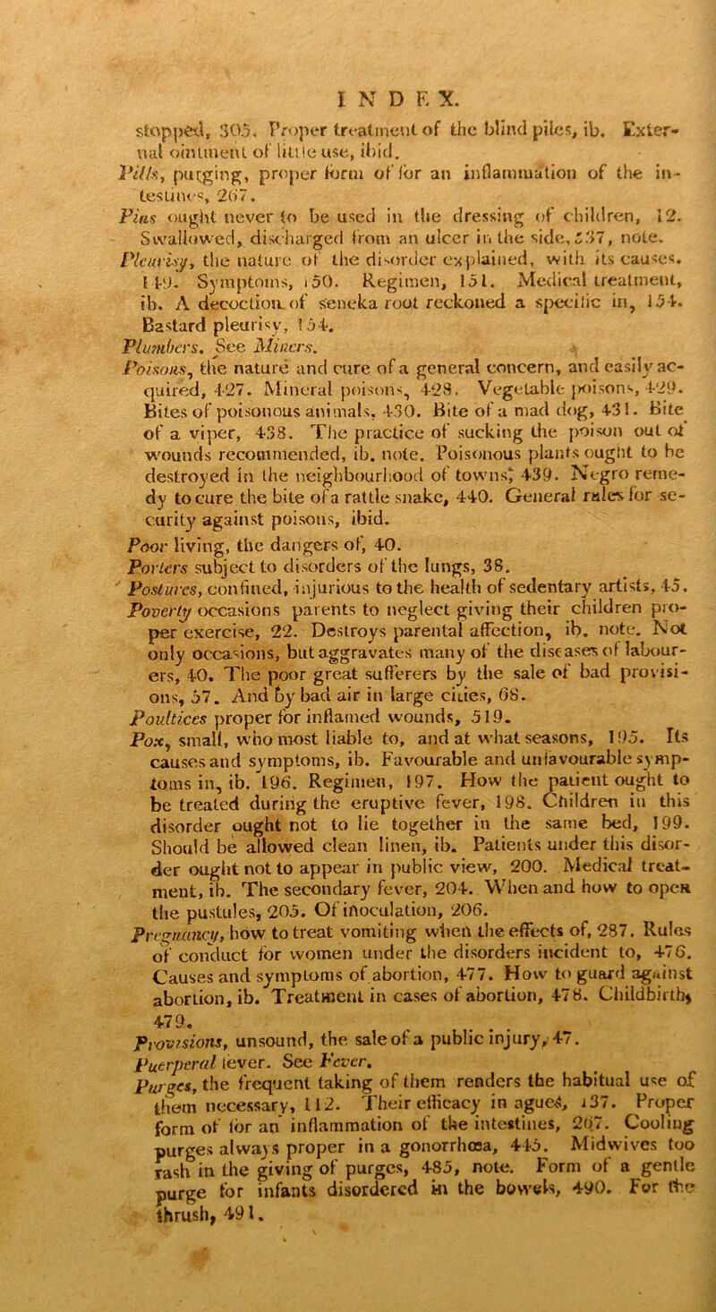 stopped, 305. Proper treatment of the blind piles, ib. Exter- nal ointment of liti !e use, ibid. Villa, purging, proper form of fer an inflammation of the in- testines, 267. Pins ought never to be used in the dressing of children, 12. Swallowed, discharged from an ulcer in the side,£'>7, note. Pleurisy, the nature of the disorder explained, with its causes, lit). Symptoms, 150. Regimen, 151. Medical treatment, ib. A decoction, of seneka root reckoned a specific in, 154. Bastard pleurisy, 154. Plumbers, See Miners. Poisons, the nature and cure of a general concern, and easily ac- quired, 427. Mineral poisons, 428. Vegetable poisons, 429. Bites of poisonous animals, 430. Bite of a mad dog, 431. Bite of a viper, 438. The practice of sucking the poison out oi wounds recommended, ib. note. Poisonous plants ought to be destroyed in the neighbourhood of towns* 439. Negro reme- dy to cure the bite of a rattle snake, 440. General rales for se- curity against poisons, ibid. Poor living, the dangers of, 40. Porters subject to disorders of the lungs, 38. Postures, confined, injurious to the health of sedentary artists, 45. Poverty occasions parents to neglect giving their children pro- per exercise, 22. Destroys parental affection, ib. note. Not only occasions, but aggravates many of the diseases of labour- ers, 40. The poor great sufferers by the sale of bad provisi- ons, 57. And by bad air in large cities, 68. Poultices proper for inflamed wounds, 519. Pox, small, who most liable to, and at what seasons, 195. Its causes and symptoms, ib. Favourable and unfavourable symp- toms in, ib/l96. Regimen, 197. How the patient ought to be treated during the eruptive fever, 198. Children in this disorder ought not to lie together in the same bed, 199. Should be allowed dean linen, ib. Patients under this disor- der ought not to appear in public view, 200. Medical treat- ment, ib. The secondary fever, 204. When and how to opca the pustules, 205. Of inoculation, 206. Pregnancy, how to treat vomiting when the effects of, 287. Rules of conduct for women under the disorders incident to, 476. Causes and symptoms of abortion, 477. How to guard against abortion, ib. Treatment in cases of abortion, 478. Childbirth) 479. Provisions, unsound, the sale of a public injury, 47. Puerperal lever. See Fever. Purges, the frequent taking of them renders the habitual use of them necessary, U2. Their efficacy in agued, i37. Proper form of for an inflammation of the intestines, 267. Cooling purges always proper in a gonorrhoea, 445. Midwives too rash in the giving of purges, 485, note. Form of a gentle purge for infants disordered hi the bowels, 490. For the thrush, 491.