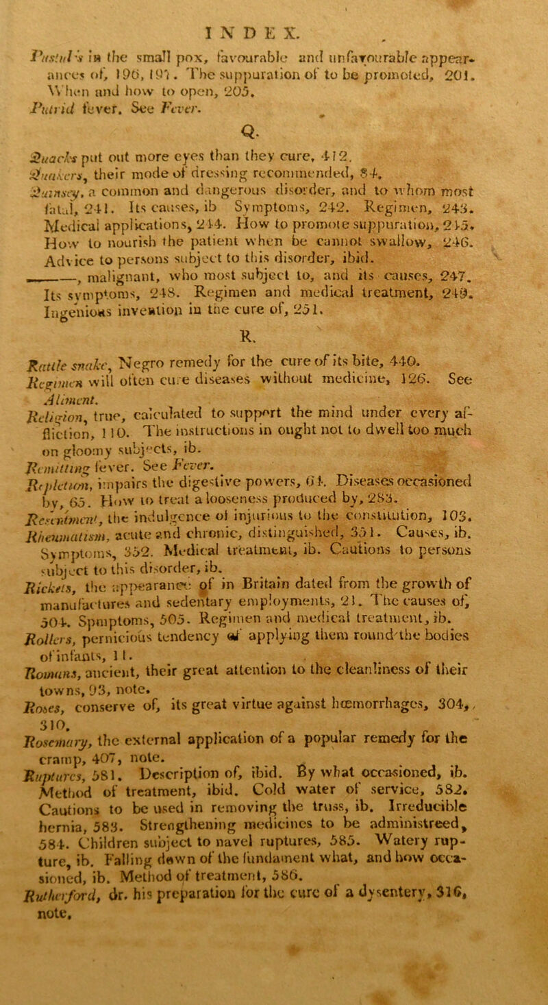 T\(s!ill's ih the small pox, favourable and unfavourable appear- ances of, 190, 197. The suppuration of to be promoted, 201. When and how to open, 205. Putrid fever. See Fiver. Q. Quacks put out more eyes than they cure, 412. Quakers, their mode of dressing recommended, 84. Qutnsey, a common and dangerous disorder, and to v ?iom most fatal, 241. Its causes, ib Symptoms, 242. Regimen, 245. Medical applications, 214. How to promote suppuration, 245. How to nourish the patient when be cannot swallow, 246. Advice to persons subject to this disorder, ibid. f malignant, who most subject to, and its causes, 247. Its symptoms, 248. Regimen and medical treatment, 249. Ingenious invention iu tne cure of, 251. R. Rattle snake, Negro remedy for the cure of its bite, 440. lice mien will often cure diseases without medicine, 126. See Aliment. Religion, true, calculated to support the mind under every af- fliction, 1 10. The instructions in ought not to dwell too much on gloomy subjects, ib. Remitting lever. See lever. Rij>leturn, impairs the digestive powers. Of. Diseases occasioned bv, 65. How ro treat a looseness produced by, 285. Resentment, the indulgence ol injurious to tire constitution, 103. Rheumatism, acute and chronic, distinguished, 351. Causes, ib. Symptoms, 352. Medical treatment, ib. Cautions to persons subject to this disorder, ib. Rickets, the appearance of in Britain dated from the growth of manufactures and sedentary employments, 21. The causes of, 504. Spmptoms, 505- Regimen and medical treatment, ib. Rollers, pernicious tendency <*f applying them round'the bodies of infants. It. Romans, ancient, their great attention to the cleanliness ol their towns, 93, note. Roses, conserve of, its great virtue against hemorrhages, 304,, 310. Rosemary, the external application of a popular remedy for the cramp, 407, note. Ruptures, 581. Description of, ibid. By what occasioned, ib. Method of treatment, ibid. Cold water of service, 582. Cautions to be used in removing the truss, ib. Irreducible hernia, 583. Strengthening medicines to be administreed, 584. Children subject to navel ruptures, 585. Watery rup- ture ib. Falling dawn of the fundament what, and how occa- sioned, ib. Method of treatment, 586. Rutherford, dr. his preparation for the cure of a dysentery, 316, note.