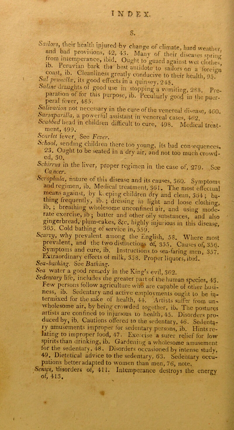 S. Sadovs iheir health injured by change of climate, hard weather and bad provisions 42, 4.3. Many of their diseases sprint rom internpeiance, ibid Ought to guard against wet clothes ib. Peruvian bark tin* best antidote to sailors on a foreign coast, ib. Cleanliness greatly conducive to their health, 95. *al prunella?, its good effects in a qffmsey, 245 Salmc draughts of good use in stopping a vomiting, 233. Pre- para ion of for this purpose, ib. Peculiarly good in the puer- peral fever, 485, J  . 1 Salivation not necessary in the cure of the venereal disease, 4C0. Sarsaparilla, a powerful assistant in venereal cases, 462 Scabbed head in children difficult to cure, 498. Medical treat- ment, 499,- Scarlet fever. See Fever. School, sending children there loo young, its bad consequences, 2o. Ought to be seated in a dry air, and not too much crowd- ed, 30. Schirrus in the liver, proper regimen in the case of, 279. See La nccr. Scrophula, nature of this disease and its causes, 360. Symptoms and regimen, ib. Medical treatment, 361. The most effectual means against, by keeping children dry and clean, 364; ba- thing frequently, ib. ; dressing in light and loose clothing, ib. ; breathing wholesome unconfined air, and using mode- rate exercise, ib; butter and other oily substances, and also gingerbread, pkim-cakes, &c. highly injurious in this disease, 365. Cold bathing of service in, 559. Scurvy, why prevalent among the English, 53. Where most prevalent, and the two distinctions of; 355. Causes of, 356. Symptoms and cure, ib. Instructions,to sea-faring men, 357. Extraordinary effects of milk, 358. Proper liquors, ibid. Sea-bathing. See Bathing. Sea water a good remedy in the King?s evil, 362. Sedentary life, includes the greater part of the human species, 43. Few persons follow agriculture wh‘o are capable of other busi- ness,. ib. Sedentary and active emplovments ought to be in- termixed for the sake of health, 44. Artists suffer from un- wholesome air, by being crowded together, ib. The postures artists are confined to injurious to health, 45. Disorders pro- duced by, ib. Cautions offered to the sedentary, 46. Sedenta- ry amusements improper for sedentary persons, ib. Hints re- lating to improper food, 47. Exercise a surer relief for low spirits than drinking, ib. G-ardening a wholesome amusement lor the sedentary, 48. Disorders occasioned by intense study, 49. Dietetical advice to the sedentary, 63. Sedentary occu- pations better adapted to women than men, 76, note. Senses, disorders of, 411. Intemperance destroys the energy of, 413.