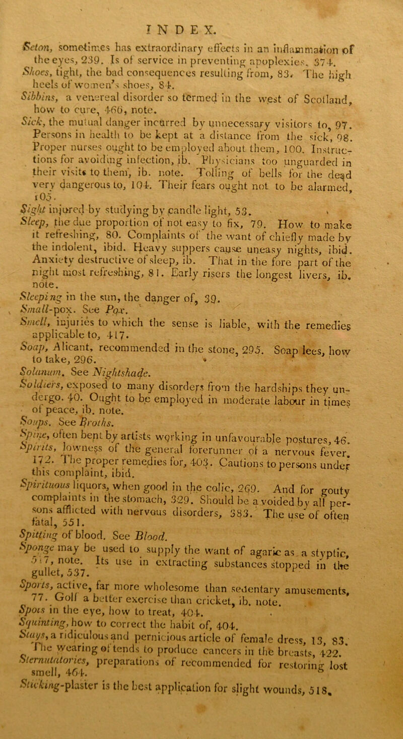 Seton, someiim.es has extraordinary effects in an inflammation pf the eyes, 239. Is ot service in preventing apoplexies. 371. Shoes, tight, the bad consequences resulting from, 83. The high heels of women7s shoes, 81. Sibbins, a venereal disorder so termed in the west of Scotland, how to cure, 466, note. Sick, the mutual danger incurred bv unnecessary visitors to 97. Persons in health to be kept at a distance from the sick’, 98. Proper nurses ought to be employed about, them, 100. Instruc- tions for avoiding infection, ib. Physicians too unguarded in their visit* to them', ib. note. Tolling of bells for the deqd very dangerous to, 101. Their fears ought not to be alarmed r 05 • * Sight injured by studying by candle light, 53. Sleep, the due proportion of not easy to fix, 79. How to make it refreshing, 80. Complaints of the want of chiefly made by the indolent, ibid. Heavy suppers cause uneasy nights, ibid. Anxiety destructive of sleep, ib. That in the fore part of the night most refreshing, 81. Early risers the longest livers, ib. note. Sleeping in the sun, the danger of, 39. , Small-pox. See Pox. Smell, injuries to which the sense is liable, with the remedies applicable to. It7. Soap, Alicant, recommended in the stone, 295. Soap lees, how to take, 296. * ' ' Solatium. See Nightshade. Soldieis, exposed to many disorders from the hardships they un- dergo. 40. Ought to be employed in moderate labour in times ot peace, ib. note. Soups. See Broths. Spine, often bept by artists working in unfavourable postures, 16. Spirits, lowness of the general forerunner of a nervous fever 172. The proper remedies for, 403. Cautions to persons under this complaint, ibid. Spirituous liquors, when good in the colic, 269. And for gouty complaints in the stomach, 329. Should be a voided by all per- sons afflicted with nervous disorders, 383. The use of often fatal, 551. Spitting of blood. See Blood. Sponge may be used to supply the want of agaric as, a styptic, 5! !> note- Its Llse in extracting substances stopped in tire gullet, 537. ^ACt,iiVe’/ar m0re w!10,CS0me than sedentary amusements, 77. (jroll a better exercise than cricket, ib. note. Spots in the eye, how to treat, 401. Squinting, how to correct the habit of, 404. Stays, a ridiculous and pernicious article of female dress, 13, 83. The wearing of tends to produce cancers in the breasts, 422.' Sternutatories, preparations of recommended for restoring lost smell, 464. ^icifcing-plaster is the best application for slight wounds, 518,