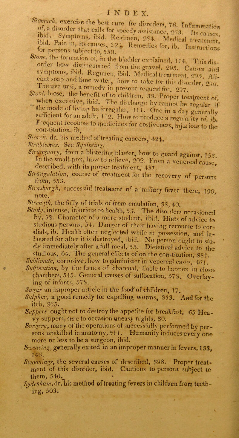 ^tdHorde^h f 'ul <WC m . disorder that calls I or speedy assistance, oq.?. J(, cai. *; ■ pympl°ms’ ,b,d- Keffimcn, 264. Medical treatment' rb,(l Pain *n. 'ts causes, 32'* Remedies for, ib. InsirutTon* for persons subject to, 350. UCt 0n* 5Vow'; Urination of, in the bladder explained, I 14. This dis- order how Histinpuished from the gravel, 29.5. Causes 3„ri symptoms, ibid. Regimen, ibid. Medical treatment, 215 Ali- cant soap and bme water, how to take for this disorder* 206 lnc iiva trrsi, a remedy in present request for 2.97. Stool loose, the benefit of to c hildren, 03. Proper treatment of when excessive, ibid. The discharge by cannot be regular if the mode of living be irregular, f II. One in a day generally sufficient for an adult, 112. How to produce a regularity of, jfe. frequent recourse to medicines for costiveness, injurious to th^ constitution, ib, J Storck, dr. his method of treating cancers, 421. Strabismus. See Squinting. Strqnguary, from a blistering plaster, how to guard against 167 In the small-pox, how to relieve, 202. From a venSrea? cause* described, with its proper treatment, 457. Strangulation, course of treatment for the recovery of nersnne from, 553. ' p Strasburgh, successful treatment of a miliary fever there, 190 note. Strength, the folly of trials of from emulation. 53, 40. Study, intense, injurious to health, 55. The disorders occasioned by, 53. Character of a mere student, ibid. Hints of advice to studious persons, 54. Danger of their having recourse to cor-? dials, ib. Health often neglected while m possession, and la- boured for after it is destroyed, ibid. No person ought to sfu^ dr immediately after a full meal, 55. DietetiVal advice to the studious, 04. The general effects of on the constitution, 3SJ. Sublimate, corrosive, how to administer in venereal cases, 461. Suffocation, by the fumes of charcoal, liable to happen in close- chambers, 545. General causes of suffocation, 573. Overlay- ing of infants, 573. Suqar an improper article in the foocf of children, 17. Sulphur, a good remedy for expelling worms, 333. And for the itch, 305. Suppers ought not to destroy the appetite for breakfast, 65 Hea- vy suppers, sure to occasion uneasy nights, 80. Surgery, many of the operations of successfully performed by per- sons unskilled in anatomy, 511. Humanity induces every one more or less to be a surgeon, ibid. Sweating, generally exited in an improper manner in fevers, 133, 146. Swoonings, the several causes of described, 398. Proper treat- ment of this disorder, ibid. Cautions to persons subject to them, 546.^ « Sydenham, dr. bis method of treating fevers in children from teeth-