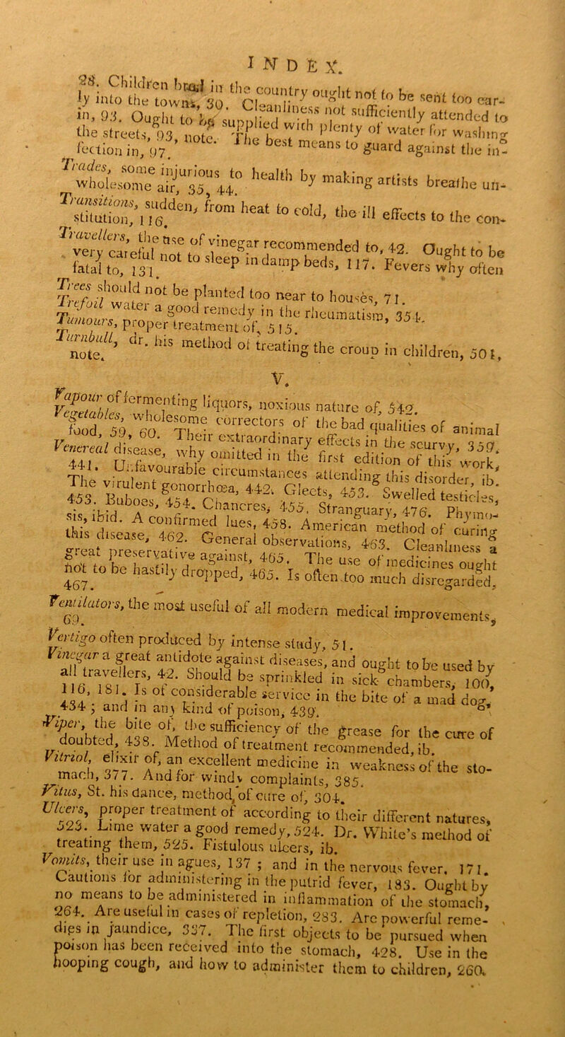 $£%%%*& %rTy 0U',t ”°l -nt loo car. in, 93. OaSil^H1'? ot «'^hntly attended to the streets, 93 note The hpT” ^ °* water for washing lection in, U7. best mtans 10 «uard against the in! ^^^:y° hea,lh b> makinS -tistS breathe T'S“to“n’iTs.den' ‘mm ',eat t0 C0,J’ tbe ‘,l eSixt> U>e con-  verf caiehif ”7^megar recommended to, 42. Ought to be S t“ m.n0t 10 Sletppbedu. 1,7. Fevers XyXlon Trees should not be planted too near to houses 71 itfuil water a good remedy in the rheumatism 35 t Tumours proper treatment of, 515. *’ 35** note. ’ h'S me“10d 01 treatinS‘fe croup in children, 50!, \ V. rX°a/j/m10r?Tt,ng !i«'rs’ n0';i'“ls nature of, 542. ?hodso'W60' CT!me C°rreCt0,r? of l'>e fed qualities of animal Venamldk, : 1 fexl,a7d,nary effects in the scurvy, 350 441 [ffto 'V°“lted’ U,e firs‘ edition of tlj work T|, ’ U‘i urab]e circumstances attending this disorder if/ % ^,ezont%“2' grs hot to be hastily dropped, 465. Is often too much dSrcgardfdl rearers, the most useful of all modern medical improvements, Vertigo often produced by intense study, 51. ^ra f,reat “lid°‘e agaiilst diseases, and ought to be used by llti 186 Tof should be sprinkled in sick- chambers, 100, 116, lb 1 Is ot considerable service in the bite of a mad dog 434 ; and in an) kind of poison, 4$9. °* doubt'd 43S wiS® »®ei«nc)r of the grease for the cure of doubted k>8 Method ot treatment recommended, ib VltZi e,'^ir a” excellent medicine in weakness of the sto- maf.h, J t~t. And for windv complaints, 385. Vitus, St. his dance, method, of cure of, 304. Utcers, proper treatment of according to their different natures, Lime water a good remedy, 524. Dr. White’s method of treating them, 525. Fistulous ulcers, ib Vomits their use in agues,_ 137; and in the nervous fever. 171. Cautions lor administering in the putrid fever, 183. Ought by -«mrS t0 b(r administered in inflammation of the stomach, 264. Ai e useful in cases of repletion, 283. Arc powerful reme- - d.ps in jaundice, 337. The first objects to be pursued when poison has been received into the stomach, 428. Use in the hooping cough, and how to administer them to children, 260.