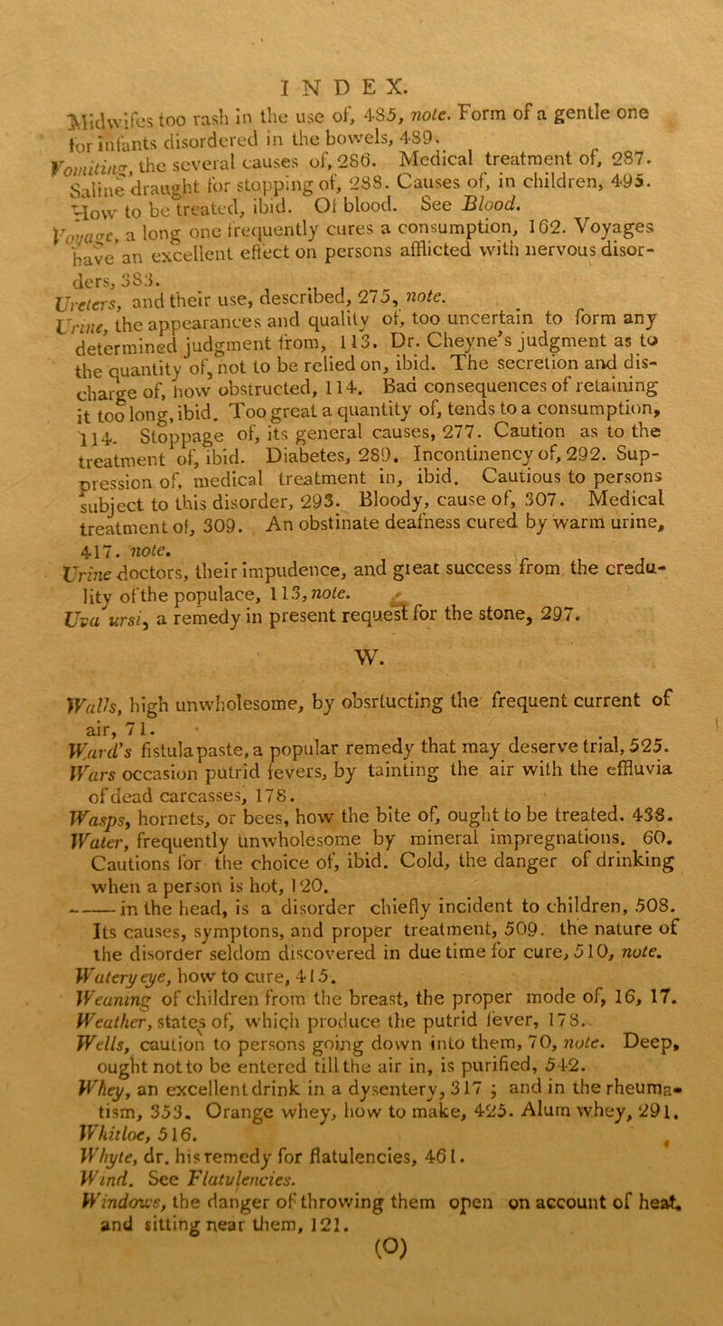 Midwifes too rash in the use of, 485, nolc. Form of a gentle one for infants disordered in the bowels, 489. Vomitin'?, the several causes of, 286. Medical treatment of, 287. 8-iiine draught for stopping of, 288. Causes of, in children, 495. How to beWed, ibid. Ot blood. See Blood. Vovcrn, a long one frequently cures a consumption, 162. Voyages have' an excellent effect on persons afflicted with nervous disor- ders, 388. Ureters, and their use, described, 275, note. Urine, the appearances and quality ot, too uncertain to form any determined judgment from, 113. Dr. Cheyne’s judgment as to the quantity of, not to be relied on, ibid. The secretion and dis- charge of, how obstructed, 114. Bad consequences of retaining it too long, ibid. Too great a quantity of, tends to a consumption, 114.. Stoppage of, its general causes, 277. Caution as to the treatment of, ibid. Diabetes, 289. Incontinency of, 292. Sup- pression of, medical treatment in, ibid. Cautious to persons subject to this disorder, 293. Bloody, cause of, 307. Medical treatment of, 309. An obstinate deafness cured by warm urine, 417. note. Urine doctors, their impudence, and gieat success from the credu- lity of the populace, 113,note. Uva ursi, a remedy in present request for the stone, 297. W. Walls, high unwholesome, by obsrtucting the frequent current of air, 71. Ward's fistula paste, a popular remedy that may deserve trial, 525. Wars occasion putrid fevers, by tainting the air with the effluvia of dead carcasses, 178. Wasps, hornets, or bees, how the bite of, ought to be treated. 438. Water, frequently Unwholesome by mineral impregnations. 60. Cautions lor the choice of, ibid. Cold, the danger of drinking when a person is hot, 120. in the head, is a disorder chiefly incident to children, 50S. Its causes, symptons, and proper treatment, 509. the nature of the disorder seldom discovered in due time for cure, 510, note. Watery eye, how to cure, 415. Weaning of children from the breast, the proper mode of, 16, 17. Weather, states of, which produce the putrid fever, 178. Wells, caution to persons going down into them, 70, note. Deep, ought not to be entered till the air in, is purified, 542. Whey, an excellent drink in a dysentery, 317 ; and in the rheuma* tism, 353. Orange whey, how to make, 425. Alum whey, 291, Whhloe, 516. t Whyte, dr. his remedy for flatulencies, 461. Wind. See Flatulencies. Windows, the danger of throwing them open on account of heat, and sitting near them, 121. (O)