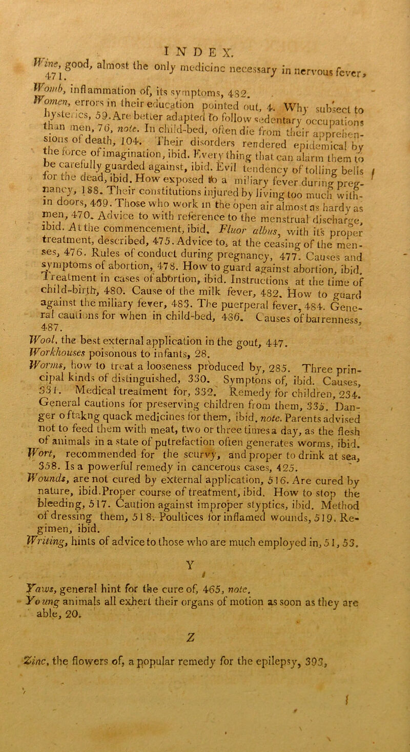 good, almost the only medicine necessary in nervous fever, JFow/A, inflammation of, its symptoms, 482. Vomen, errors in their education pointed out, 4. Why subsect to hystei ics, 59. Arc beUer adapted fo follow sedentary occupations han men, 76 no,,. In child-bed, often die from tl4 appret stoiis of death, 104. Their disorders rendered epidemical by l e rorc.e of imagination, ibid. Every thing that can alarm them to be carefully guarded against, ibid. Evil tendency of tolling bells tor the dead, ibid. How exposed tfo a miliary fever during preg- nancy, 188. Their constitutions injured by living too much with- in doors, 439. Those who work in the open air almost ns hardy as wen, 470. Advice to with reference to the menstrual discharge ibid. At the commencement, ibid. Fluor dibits, with its proper treatment, described, 475. Advice to, at the ceasing of the men- ses, 476. Rules of conduct during pregnancy, 477. Causes and symptoms of abortion, 478. How to guard against abortion, ibid, -treatment in cases of abtirtion, ibid. Instructions at the time of child-birth, 480. Cause of the milk fever, 482. How to guard against the miliary fever, 4S3. The puerperal fever, 484. Gene- ral cautions for when in child-bed, 486. C auses ofbairenness 487. Wool, the best external application in the gout, 447. Workhouses poisonous to infants, 28. Worms, how to treat a looseness produced by, 285. Three prin- cipal kinds of distinguished, 330. Symptoms of, ibid. Causes, .331. Medical treatment for, 332. Remedy for children, 234^ General cautions for preserving children from them, 335. 'Dan- ger o ftakng quack medicines for them, ibid. note. Parents advised not to feed them with meat, two or three times a day, as the flesh of animals in a state of putrefaction often generates worms, ibid. Wort, recommended for the scurvy, and proper to drink at sea, 358. Isa powerful remedy in cancerous cases, 425. Wounds, are not cured by external application, 516. Are cured by nature, ibid.Proper course of treatment, ibid. How to stop the bleeding, 517. Caution against improper styptics, ibid. Method of dressing them, 518. Poultices lor inflamed wounds, 519. Re- gimen, ibid. Writing, hints of advice to those who are much employed in, 51,53. f Yaius, general hint for the cure of, 465, note. Young animals all exbert their organs of motion as soon as they are able, 20. Zinc, the flowers of, a popular remedy for the epilepsy, 39 n J3 l
